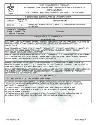 Modelo de
Mejora
LÍNEA TECNOLÓGICA DEL PROGRAMA
TECNOLOGÍAS DE LA INFORMACIÓN Y LAS COMUNICACIONES GESTIÓN DE LA
RED TECNOLÓGICA
TECNOLOGÍAS DE LA INFORMACIÓN, DISEÑO Y DESARROLLO DE SOFTWARE
1. CONTENIDOS CURRICULARES DE LA COMPETENCIA
DENOMINACIÓNCÓDIGO:
22050103
VERSIÓN DE
LA NCL
2
2. RESULTADOS DE APRENDIZAJE
IMPLANTAR LA SOLUCION QUE CUMPLA CON LOS REQUISISTOS PARA SU
OPERACIÓN.
DURACIÓN ESTIMADA
PARA EL LOGRO DEL
APRENDIZAJE (en
360 horas
DENOMINACIÓN
CAPACITAR A LOS USUARIOS DEL SISTEMA, SOBRE LA ESTRUCTURACIÓN Y EL MANEJODEL APLICATIVO, DE
ACUERDO CON EL PLAN ESTABLECIDO, EL PERFIL DE LOSUSUARIOS, SEGÚN POLÍTICAS DE LA
ORGANIZACIÓN
CONFIGURAR EL SOFTWARE DE LA APLICACIÓN PARA CLIENTE Y SERVIDOR, MEDIANTELA UTILIZACIÓN DEL
HARDWARE DISPONIBLE, EJECUTÁNDOLA EN LA PLATAFORMATECNOLÓGICA, SEGÚN NORMAS Y
PROTOCOLOS ESTABLECIDOS POR LA EMPRESA.
ELABORAR EL INFORME ADMINISTRATIVO, SIGUIENDO LOS PROTOCOLOS DE LAORGANIZACIÓN, BASADO EN
LOS PLANES DE INSTALACIÓN, RESPALDO Y MIGRACIÓNDEL SISTEMA DE INFORMACIÓN, FACILITANDO LA
OPERATIVIDAD Y MANTENIMIENTODE LA SOLUCIÓN INFORMÁTICA
ELABORAR INFORMES TÉCNICOS RELACIONADOS CON LA SOLUCIÓN INFORMÁTICAIMPLANTADA, DE
ACUERDO CON LAS PROPUESTAS DE ALTERNATIVAS APLICADAS,TENIENDO EN CUENTA LAS TÉCNICAS DE
COMUNICACIÓN Y SEGÚN NORMAS YPROTOCOLOS ESTABLECIDOS.
DEFINIR ESTRATEGIAS PARA LA VALIDACIÓN DE MANUALES DE USUARIO Y DEOPERACIÓN, RESPONDIENDO A
LAS NECESIDADES Y SATISFACCIÓN DEL CLIENTE,FRENTE A LA SOLUCIÓN INFORMÁTICA PROPUESTA,
SEGÚN POLÍTICAS DE LAORGANIZACIÓN
3. CONOCIMIENTOS
3.1. CONOCIMIENTOS DE CONCEPTOS Y PRINCIPIOS
HARDWARE: PERIFÉRICOS DE ENTRADA, DE SALIDA, DE ALMACENAMIENTO Y DE COMUNICACIÓN.
ARQUITECTURA: TIPOS (MONOUSUARIO, MULTIUSUARIO, WEB), CLIENTE-SERVIDOR, STANDALONE,
MULTINIVEL O CAPAS MÓVIL.
SISTEMAS OPERATIVOS PARA CLIENTE: DESCRIPCIÓN, CARACTERÍSTICAS, INSTALACIÓN,
ACTUALIZACIÓN, CONFIGURACIÓN, ADMINISTRACIÓN DE DISCOS, ARCHIVOS Y CARPETAS,
ACTUALIZACIÓN DE SOFTWARE.
SISTEMAS OPERATIVOS PARA SERVIDOR: DESCRIPCIÓN, CARACTERÍSTICAS, ANÁLISIS GLOBAL DE
LA ARQUITECTURA, SERVICIOS DE DIRECTORIO ACTIVO (FUNCIÓN, NOMENCLATURA,
Página 16 de 369/04/13 09:42 AM
 