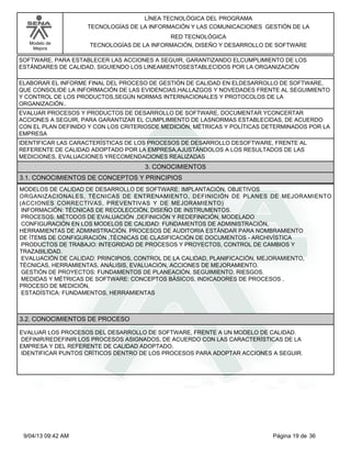 Modelo de
Mejora
LÍNEA TECNOLÓGICA DEL PROGRAMA
TECNOLOGÍAS DE LA INFORMACIÓN Y LAS COMUNICACIONES GESTIÓN DE LA
RED TECNOLÓGICA
TECNOLOGÍAS DE LA INFORMACIÓN, DISEÑO Y DESARROLLO DE SOFTWARE
SOFTWARE, PARA ESTABLECER LAS ACCIONES A SEGUIR, GARANTIZANDO ELCUMPLIMIENTO DE LOS
ESTÁNDARES DE CALIDAD, SIGUIENDO LOS LINEAMIENTOSESTABLECIDOS POR LA ORGANIZACIÓN
ELABORAR EL INFORME FINAL DEL PROCESO DE GESTIÓN DE CALIDAD EN ELDESARROLLO DE SOFTWARE,
QUE CONSOLIDE LA INFORMACIÓN DE LAS EVIDENCIAS,HALLAZGOS Y NOVEDADES FRENTE AL SEGUIMIENTO
Y CONTROL DE LOS PRODUCTOS,SEGÚN NORMAS INTERNACIONALES Y PROTOCOLOS DE LA
ORGANIZACIÓN..
EVALUAR PROCESOS Y PRODUCTOS DE DESARROLLO DE SOFTWARE, DOCUMENTAR YCONCERTAR
ACCIONES A SEGUIR, PARA GARANTIZAR EL CUMPLIMIENTO DE LASNORMAS ESTABLECIDAS, DE ACUERDO
CON EL PLAN DEFINIDO Y CON LOS CRITERIOSDE MEDICIÓN, MÉTRICAS Y POLÍTICAS DETERMINADOS POR LA
EMPRESA
IDENTIFICAR LAS CARACTERÍSTICAS DE LOS PROCESOS DE DESARROLLO DESOFTWARE, FRENTE AL
REFERENTE DE CALIDAD ADOPTADO POR LA EMPRESA,AJUSTÁNDOLOS A LOS RESULTADOS DE LAS
MEDICIONES, EVALUACIONES YRECOMENDACIONES REALIZADAS
3. CONOCIMIENTOS
3.1. CONOCIMIENTOS DE CONCEPTOS Y PRINCIPIOS
MODELOS DE CALIDAD DE DESARROLLO DE SOFTWARE: IMPLANTACIÓN, OBJETIVOS
ORGANIZACIONALES, TÉCNICAS DE ENTRENAMIENTO, DEFINICIÓN DE PLANES DE MEJORAMIENTO
(ACCIONES CORRECTIVAS, PREVENTIVAS Y DE MEJORAMIENTO)
INFORMACIÓN: TÉCNICAS DE RECOLECCIÓN, DISEÑO DE INSTRUMENTOS.
PROCESOS: MÉTODOS DE EVALUACIÓN ,DEFINICIÓN Y REDEFINICIÓN, MODELADO
CONFIGURACIÓN EN LOS MODELOS DE CALIDAD: FUNDAMENTOS DE ADMINISTRACIÓN,
HERRAMIENTAS DE ADMINISTRACIÓN. PROCESOS DE AUDITORIA ESTÁNDAR PARA NOMBRAMIENTO
DE ÍTEMS DE CONFIGURACIÓN ,TÉCNICAS DE CLASIFICACIÓN DE DOCUMENTOS - ARCHIVÍSTICA
PRODUCTOS DE TRABAJO: INTEGRIDAD DE PROCESOS Y PROYECTOS, CONTROL DE CAMBIOS Y
TRAZABILIDAD.
EVALUACIÓN DE CALIDAD: PRINCIPIOS, CONTROL DE LA CALIDAD, PLANIFICACIÓN, MEJORAMIENTO,
TÉCNICAS, HERRAMIENTAS, ANÁLISIS, EVALUACIÓN, ACCIONES DE MEJORAMIENTO.
GESTIÓN DE PROYECTOS: FUNDAMENTOS DE PLANEACIÓN, SEGUIMIENTO, RIESGOS.
MEDIDAS Y MÉTRICAS DE SOFTWARE: CONCEPTOS BÁSICOS, INDICADORES DE PROCESOS ,
PROCESO DE MEDICIÓN,
ESTADÍSTICA: FUNDAMENTOS, HERRAMIENTAS
3.2. CONOCIMIENTOS DE PROCESO
EVALUAR LOS PROCESOS DEL DESARROLLO DE SOFTWARE, FRENTE A UN MODELO DE CALIDAD.
DEFINIR/REDEFINIR LOS PROCESOS ASIGNADOS, DE ACUERDO CON LAS CARACTERÍSTICAS DE LA
EMPRESA Y DEL REFERENTE DE CALIDAD ADOPTADO.
IDENTIFICAR PUNTOS CRÍTICOS DENTRO DE LOS PROCESOS PARA ADOPTAR ACCIONES A SEGUIR.
Página 19 de 369/04/13 09:42 AM
 