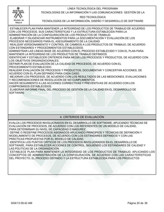 Modelo de
Mejora
LÍNEA TECNOLÓGICA DEL PROGRAMA
TECNOLOGÍAS DE LA INFORMACIÓN Y LAS COMUNICACIONES GESTIÓN DE LA
RED TECNOLÓGICA
TECNOLOGÍAS DE LA INFORMACIÓN, DISEÑO Y DESARROLLO DE SOFTWARE
ESTABLECER PLAN PARA MANTENER LA INTEGRIDAD DE LOS PRODUCTOS DE TRABAJO DE ACUERDO
CON LOS PROCESOS, SUS CARACTERÍSTICAS Y LA ESTRUCTURA ESTABLECIDA PARA LA
ADMINISTRACIÓN DE LA CONFIGURACIÓN DE LOS PRODUCTOS DE TRABAJO.
ELABORAR Y DILIGENCIAR INSTRUMENTOS PARA LA DOCUMENTACIÓN Y EVALUACIÓN DE LOS
PROCESOS NECESARIOS PARA EL ASEGURAMIENTO DE LA CALIDAD
REALIZAR VERSIONAMIENTO Y CONTROL DE CAMBIOS A LOS PRODUCTOS DE TRABAJO, DE ACUERDO
CON ESTÁNDARES Y PROCEDIMIENTOS ESTABLECIDOS.
ADMINISTRAR LAS LÍNEAS BASE DE ACUERDO CON EL PROCESO ESTABLECIDO Y CON EL PLAN PARA
MANTENER LA INTEGRIDAD DE LOS PRODUCTOS DE TRABAJO DEFINIDOS.
IDENTIFICAR Y ESTABLECER CRITERIOS PARA MEDIR LOS PROCESOS Y PRODUCTOS, DE ACUERDO CON
LOS OBJETIVOS ORGANIZACIONALES.
DEFINIR PLAN DE EVALUACIÓN DE LA CALIDAD DE PROCESOS, DE ACUERDO CON EL
PROCEDIMIENTO ESTABLECIDO.
REALIZAR EVALUACIÓN DE PROCESOS Y PRODUCTOS, DOCUMENTAR Y CONCERTAR ACCIONES, DE
ACUERDO CON EL PLAN DEFINIDO PARA CADA CASO.
MEJORAR LOS PROCESOS, DE ACUERDO CON LOS RESULTADOS DE LAS MEDICIONES, EVALUACIONES
Y RECOMENDACIONES DE RESOLUCIÓN DE NO CUMPLIMIENTOS.
HACER SEGUIMIENTO A LAS ACCIONES CORRECTIVAS Y PREVENTIVAS DE ACUERDO CON LOS
COMPROMISOS ESTABLECIDOS.
ELABORAR INFORME FINAL DEL PROCESO DE GESTIÓN DE LA CALIDAD EN EL DESARROLLO DE
SOFTWARE
4. CRITERIOS DE EVALUACIÓN
EVALÚA LOS PROCESOS INVOLUCRADOS EN EL DESARROLLO DE SOFTWARE, APLICANDO TÉCNICAS DE
EVALUACIÓN DE PROCESOS, DE ACUERDO CON LOS REFERENTES DE UN MODELO DE CALIDAD,
PARA DETERMINAR SU NIVEL DE CAPACIDAD O MADUREZ
DEFINE O REDEFINE PROCESOS ASIGNADOS APLICANDO PRINCIPIOS Y TÉCNICAS DE DEFINICIÓN Y
MODELAMIENTO DE PROCESOS, DE ACUERDO CON LOS ESTÁNDARES DEFINIDOS Y CON LAS
PRÁCTICAS PROPUESTAS POR EL MODELO DE CALIDAD.
IDENTIFICA LOS PUNTOS CRÍTICOS DE LOS PROCESOS INVOLUCRADOS EN EL DESARROLLO DE
SOFTWARE, PARA ESTABLECER ACCIONES DE CONTROL, SIGUIENDO LOS ESTÁNDARES DE CALIDAD Y
LAS POLÍTICAS DE LA ORGANIZACIÓN.
ESTABLECE PLAN PARA MANTENER LA INTEGRIDAD DE LOS PRODUCTOS DE TRABAJO, APLICANDO LOS
CONCEPTOS DE ADMINISTRACIÓN DE LA CONFIGURACIÓN, DE ACUERDO CON LAS CARACTERÍSTICAS
DEL PROYECTO, EL PROCESO DEFINIDO Y LA ESTRUCTURA ESTABLECIDA PARA LOS PRODUCTOS
Página 20 de 369/04/13 09:42 AM
 