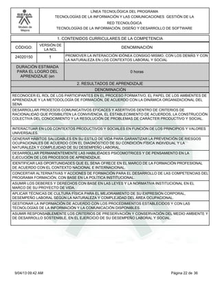 Modelo de
Mejora
LÍNEA TECNOLÓGICA DEL PROGRAMA
TECNOLOGÍAS DE LA INFORMACIÓN Y LAS COMUNICACIONES GESTIÓN DE LA
RED TECNOLÓGICA
TECNOLOGÍAS DE LA INFORMACIÓN, DISEÑO Y DESARROLLO DE SOFTWARE
1. CONTENIDOS CURRICULARES DE LA COMPETENCIA
DENOMINACIÓNCÓDIGO:
24020150
VERSIÓN DE
LA NCL
1
2. RESULTADOS DE APRENDIZAJE
PROMOVER LA INTERACCIÓN IDÓNEA CONSIGO MISMO, CON LOS DEMÁS Y CON
LA NATURALEZA EN LOS CONTEXTOS LABORAL Y SOCIAL
DURACIÓN ESTIMADA
PARA EL LOGRO DEL
APRENDIZAJE (en
0 horas
DENOMINACIÓN
RECONOCER EL ROL DE LOS PARTICIPANTES EN EL PROCESO FORMATIVO, EL PAPEL DE LOS AMBIENTES DE
APRENDIZAJE Y LA METODOLOGÍA DE FORMACIÓN, DE ACUERDO CON LA DINÁMICA ORGANIZACIONAL DEL
SENA
DESARROLLAR PROCESOS COMUNICATIVOS EFICACES Y ASERTIVOS DENTRO DE CRITERIOS DE
RACIONALIDAD QUE POSIBILITEN LA CONVIVENCIA, EL ESTABLECIMIENTO DE ACUERDOS, LA CONSTRUCCIÓN
COLECTIVA DEL CONOCIMIENTO Y LA RESOLUCIÓN DE PROBLEMAS DE CARÁCTER PRODUCTIVO Y SOCIAL.
INTERACTUAR EN LOS CONTEXTOS PRODUCTIVOS Y SOCIALES EN FUNCIÓN DE LOS PRINCIPIOS Y VALORES
UNIVERSALES.
GENERAR HÁBITOS SALUDABLES EN SU ESTILO DE VIDA PARA GARANTIZAR LA PREVENCIÓN DE RIESGOS
OCUPACIONALES DE ACUERDO CON EL DIAGNÓSTICO DE SU CONDICIÓN FÍSICA INDIVIDUAL Y LA
NATURALEZA Y COMPLEJIDAD DE SU DESEMPEÑO LABORAL.
DESARROLLAR PERMANENTEMENTE LAS HABILIDADES PSICOMOTRICES Y DE PENSAMIENTO EN LA
EJECUCIÓN DE LOS PROCESOS DE APRENDIZAJE.
IDENTIFICAR LAS OPORTUNIDADES QUE EL SENA OFRECE EN EL MARCO DE LA FORMACIÓN PROFESIONAL
DE ACUERDO CON EL CONTEXTO NACIONAL E INTERNACIONAL.
CONCERTAR ALTERNATIVAS Y ACCIONES DE FORMACIÓN PARA EL DESARROLLO DE LAS COMPETENCIAS DEL
PROGRAMA FORMACIÓN, CON BASE EN LA POLÍTICA INSTITUCIONAL.
ASUMIR LOS DEBERES Y DERECHOS CON BASE EN LAS LEYES Y LA NORMATIVA INSTITUCIONAL EN EL
MARCO DE SU PROYECTO DE VIDA.
APLICAR TÉCNICAS DE CULTURA FÍSICA PARA EL MEJORAMIENTO DE SU EXPRESIÓN CORPORAL,
DESEMPEÑO LABORAL SEGÚN LA NATURALEZA Y COMPLEJIDAD DEL ÁREA OCUPACIONAL.
GESTIONAR LA INFORMACIÓN DE ACUERDO CON LOS PROCEDIMIENTOS ESTABLECIDOS Y CON LAS
TECNOLOGÍAS DE LA INFORMACIÓN Y LA COMUNICACIÓN DISPONIBLES.
ASUMIR RESPONSABLEMENTE LOS CRITERIOS DE PRESERVACIÓN Y CONSERVACIÓN DEL MEDIO AMBIENTE Y
DE DESARROLLO SOSTENIBLE, EN EL EJERCICIO DE SU DESEMPEÑO LABORAL Y SOCIAL.
Página 22 de 369/04/13 09:42 AM
 