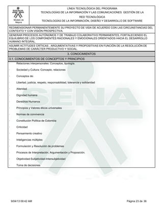 Modelo de
Mejora
LÍNEA TECNOLÓGICA DEL PROGRAMA
TECNOLOGÍAS DE LA INFORMACIÓN Y LAS COMUNICACIONES GESTIÓN DE LA
RED TECNOLÓGICA
TECNOLOGÍAS DE LA INFORMACIÓN, DISEÑO Y DESARROLLO DE SOFTWARE
REDIMENSIONAR PERMANENTEMENTE SU PROYECTO DE VIDA DE ACUERDO CON LAS CIRCUNSTANCIAS DEL
CONTEXTO Y CON VISIÓN PROSPECTIVA.
GENERAR PROCESOS AUTÓNOMOS Y DE TRABAJO COLABORATIVO PERMANENTES, FORTALECIENDO EL
EQUILIBRIO DE LOS COMPONENTES RACIONALES Y EMOCIONALES ORIENTADOS HACIA EL DESARROLLO
HUMANO INTEGRAL.
ASUMIR ACTITUDES CRÍTICAS , ARGUMENTATIVAS Y PROPOSITIVAS EN FUNCIÓN DE LA RESOLUCIÓN DE
PROBLEMAS DE CARÁCTER PRODUCTIVO Y SOCIAL.
3. CONOCIMIENTOS
3.1. CONOCIMIENTOS DE CONCEPTOS Y PRINCIPIOS
· Relaciones interpersonales: Conceptos, tipología.
· Sociedad y Cultura: Concepto, relaciones
· Conceptos de:
· Libertad, justicia, respeto, responsabilidad, tolerancia y solidaridad
· Alteridad
· Dignidad humana
· Derechos Humanos
· Principios y Valores éticos universales
· Normas de convivencia
· Constitución Política de Colombia
· Criticidad
· Pensamiento creativo
· Inteligencias múltiples
· Formulación y Resolución de problemas
· Procesos de Interpretación, Argumentación y Proposición.
· Objetividad-Subjetividad-Intersubjetividad
· Toma de decisiones
Página 23 de 369/04/13 09:42 AM
 