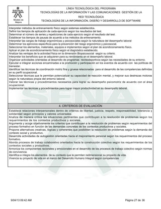 Modelo de
Mejora
LÍNEA TECNOLÓGICA DEL PROGRAMA
TECNOLOGÍAS DE LA INFORMACIÓN Y LAS COMUNICACIONES GESTIÓN DE LA
RED TECNOLÓGICA
TECNOLOGÍAS DE LA INFORMACIÓN, DISEÑO Y DESARROLLO DE SOFTWARE
Interpretar métodos de entrenamiento físico según sistemas establecidos.
Definir los tiempos de aplicación de cada ejercicio según los resultados del test.
Determinar el número de series y repeticiones de cada ejercicio según el resultado del test.
Establecer los tiempos de pausas de acuerdo a los métodos de entrenamiento.
Interpretar las cargas de trabajo ergonómicas y psicosociales según la naturaleza del desempeño laboral
Determinar los ejercicios específicos para la prevención del riesgo ergonómico y psicosocial.
Seleccionar los elementos, materiales, equipos e implementos según el plan de acondicionamiento físico.
Aplicar el plan de acondicionamiento físico según el diagnóstico establecido.
Analizar las ventajas de la actividad física en la dimensión Biopsicosocial según su criterio.
Interpretar los beneficios que se adquieren para su rendimiento en el desempeño laboral.
Organizar actividades orientadas al desarrollo de programas recreodeportivos según las necesidades de su entorno.
Ejecutar e integrar acciones encaminadas a la promoción y participación en los eventos de acuerdo con las políticas de
bienestar.
Identificar las técnicas de coordinación motriz fina y gruesa relacionadas para el desarrollo de las competencias definidas
en su perfil ocupacional.
Seleccionar técnicas que le permitan potencializar su capacidad de reacción mental, y mejorar sus destrezas motoras
según la naturaleza propia del entorno laboral.
Valorar las técnicas y procedimientos necesarios para lograr su desempeño psicomotriz de acuerdo con el área
ocupacional.
Implementar las técnicas y procedimientos para lograr mayor productividad en su desempeño laboral.
4. CRITERIOS DE EVALUACIÓN
Establece relaciones interpersonales dentro de criterios de libertad, justicia, respeto, responsabilidad, tolerancia y
solidaridad según principios y valores universales.
Analiza de manera crítica las situaciones pertinentes que contribuyen a la resolución de problemas según los
requerimientos de los contextos productivos y sociales.
Argumenta y acoge objetivamente los criterios que contribuyen a la resolución de problemas según requerimientos del
proceso formativo en función de las demandas concretas de los contextos productivos y sociales.
Propone alternativas creativas, lógicas y coherentes que posibiliten la resolución de problemas según la demanda del
contexto social y productivo.
Desarrolla actividades de autogestión orientadas hacia el mejoramiento personal según los requerimientos del proceso
formativo.
Aborda procesos de trabajo colaborativo orientados hacia la construcción colectiva según los requerimientos de los
contextos sociales y productivos.
Armoniza los componentes racionales y emocionales en el desarrollo de los procesos de trabajo colectivo según normas
de convivencia.
Identifica e integra los elementos de su contexto que le permiten redimensionar su proyecto de vida.
Vivencia su proyecto de vida en el marco del Desarrollo Humano Integral según competencias
Página 27 de 369/04/13 09:42 AM
 