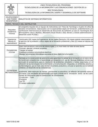 Modelo de
Mejora
LÍNEA TECNOLÓGICA DEL PROGRAMA
TECNOLOGÍAS DE LA INFORMACIÓN Y LAS COMUNICACIONES GESTIÓN DE LA
RED TECNOLÓGICA
TECNOLOGÍAS DE LA INFORMACIÓN, DISEÑO Y DESARROLLO DE SOFTWARE
ANALISTAS DE SISTEMAS INFORMÁTICOS
OCUPACIONES
QUE PODRÁ
DESEMPEÑAR
PERFIL TÉCNICO DEL INSTRUCTOR
El programa requiere de un equipo de instructores con Título de Tecnólogo o Cuatro (4) años de
Estudios Universitarios, relacionados con la especialidad objeto de formación, preferiblemente con
Certificación Internacional en Desarrollo de Soluciones de Software ya sea en Tecnologías Sun
Microsystems (Java o MySQL), Microsoft (Visual Studio o SQL Server) u Oracle (Administración o
Desarrollo sobre PL/SQL)
Requisitos
Acedémicos
mínimos
Veinticuatro (24) meses de Experiencia: de los cuales Dieciocho (18) meses estarán relacionados con
el ejercicio de la profesión u oficio objeto de la formación profesional y Seis (6) meses en labores de
docencia.
Experiencia
laboral y/o
especializació
Buen nivel de lectura y escucha del idioma inglés, y un nivel medio de habla de este idioma.
Formular, ejecutar y evaluar proyectos.
Trabajar en equipo
Establecer procesos comunicativos asertivos
Manejar herramientas informáticas asociadas al área objeto de la formación
Competencias
mínimas
Centrada en la construcción de autonomía para garantizar la calidad de la formación en el marco de la
formación por competencias, el aprendizaje por proyectos y el uso de técnicas didácticas activas que
estimulan el pensamiento para la resolución de problemas simulados y reales; soportadas en el
utilización de las tecnologías de la información y la comunicación, integradas, en ambientes abiertos y
pluritecnológicos, que en todo caso recrean el contexto productivo y vinculan al aprendiz con la realidad
cotidiana y el desarrollo de las competencias.
Igualmente, debe estimular de manera permanente la autocrítica y la reflexión del aprendiz sobre el
que hacer y los resultados de aprendizaje que logra a través de la vinculación activa de las cuatro
fuentes de información para la construcción de conocimiento:
El instructor - Tutor
El entorno
Las TIC
El trabajo colaborativo
ESTRATEGIA
METODOLÓGICA
Página 3 de 369/04/13 09:42 AM
 