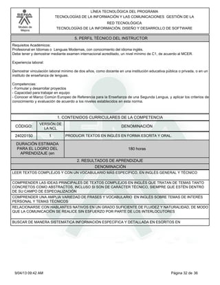 Modelo de
Mejora
LÍNEA TECNOLÓGICA DEL PROGRAMA
TECNOLOGÍAS DE LA INFORMACIÓN Y LAS COMUNICACIONES GESTIÓN DE LA
RED TECNOLÓGICA
TECNOLOGÍAS DE LA INFORMACIÓN, DISEÑO Y DESARROLLO DE SOFTWARE
5. PERFIL TÉCNICO DEL INSTRUCTOR
Requisitos Académicos:
Profesional en Idiomas o Lenguas Modernas, con conocimiento del idioma inglés.
Debe tener y demostrar mediante examen internacional acreditado, un nivel mínimo de C1, de acuerdo al MCER.
Experiencia laboral:
Demostrar vinculación laboral mínimo de dos años, como docente en una institución educativa pública o privada, o en un
instituto de enseñanza de lenguas.
Competencias:
-Formular y desarrollar proyectos
-Capacidad para trabajar en equipo
-Conocer el Marco Común Europeo de Referencia para la Enseñanza de una Segunda Lengua, y aplicar los criterios de
conocimiento y evaluación de acuerdo a los niveles establecidos en esta norma.
1. CONTENIDOS CURRICULARES DE LA COMPETENCIA
DENOMINACIÓNCÓDIGO:
24020150
VERSIÓN DE
LA NCL
1
2. RESULTADOS DE APRENDIZAJE
PRODUCIR TEXTOS EN INGLÉS EN FORMA ESCRITA Y ORAL.
DURACIÓN ESTIMADA
PARA EL LOGRO DEL
APRENDIZAJE (en
180 horas
DENOMINACIÓN
LEER TEXTOS COMPLEJOS Y CON UN VOCABULARIO MÁS ESPECÍFICO, EN INGLÉS GENERAL Y TÉCNICO
COMPRENDER LAS IDEAS PRINCIPALES DE TEXTOS COMPLEJOS EN INGLÉS QUE TRATAN DE TEMAS TANTO
CONCRETOS COMO ABSTRACTOS, INCLUSO SI SON DE CARÁCTER TÉCNICO, SIEMPRE QUE ESTÉN DENTRO
DE SU CAMPO DE ESPECIALIZACIÓN
COMPRENDER UNA AMPLIA VARIEDAD DE FRASES Y VOCABULARIO EN INGLÉS SOBRE TEMAS DE INTERÉS
PERSONAL Y TEMAS TÉCNICOS
RELACIONARSE CON HABLANTES NATIVOS EN UN GRADO SUFICIENTE DE FLUIDEZ Y NATURALIDAD, DE MODO
QUE LA COMUNICACIÓN SE REALICE SIN ESFUERZO POR PARTE DE LOS INTERLOCUTORES
BUSCAR DE MANERA SISTEMÁTICA INFORMACIÓN ESPECÍFICA Y DETALLADA EN ESCRITOS EN
Página 32 de 369/04/13 09:42 AM
 
