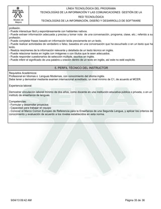 Modelo de
Mejora
LÍNEA TECNOLÓGICA DEL PROGRAMA
TECNOLOGÍAS DE LA INFORMACIÓN Y LAS COMUNICACIONES GESTIÓN DE LA
RED TECNOLÓGICA
TECNOLOGÍAS DE LA INFORMACIÓN, DISEÑO Y DESARROLLO DE SOFTWARE
profesión.
-Puede interactuar fácil y espontáneamente con hablantes nativos.
-Puede extraer información adecuada y precisa y tomar nota de una conversación, programa, clase, etc.; referido a su
profesión.
-Puede completar frases basado en información leída previamente en un texto.
-Puede realizar actividades de verdadero o falso, basados en una conversación que ha escuchado o en un texto que ha
leído.
-Realiza resúmenes de la información relevante y detallada de un texto técnico en inglés.
-Puede relacionar textos en inglés con imágenes o con títulos que le sean adecuados.
-Puede responder cuestionarios de selección múltiple, escritos en inglés.
-Puede inferir el significado de una palabra u oración dentro de un texto en inglés, así este no esté explicito.
5. PERFIL TÉCNICO DEL INSTRUCTOR
Requisitos Académicos:
Profesional en Idiomas o Lenguas Modernas, con conocimiento del idioma inglés.
Debe tener y demostrar mediante examen internacional acreditado, un nivel mínimo de C1, de acuerdo al MCER.
Experiencia laboral:
Demostrar vinculación laboral mínimo de dos años, como docente en una institución educativa pública o privada, o en un
instituto de enseñanza de lenguas.
Competencias:
-Formular y desarrollar proyectos
-Capacidad para trabajar en equipo
-Conocer el Marco Común Europeo de Referencia para la Enseñanza de una Segunda Lengua, y aplicar los criterios de
conocimiento y evaluación de acuerdo a los niveles establecidos en esta norma.
Página 35 de 369/04/13 09:42 AM
 