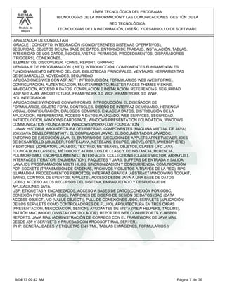 Modelo de
Mejora
LÍNEA TECNOLÓGICA DEL PROGRAMA
TECNOLOGÍAS DE LA INFORMACIÓN Y LAS COMUNICACIONES GESTIÓN DE LA
RED TECNOLÓGICA
TECNOLOGÍAS DE LA INFORMACIÓN, DISEÑO Y DESARROLLO DE SOFTWARE
(ANALIZADOR DE CONSULTAS)
ORACLE : CONCEPTO, INTEGRACIÓN (CON DIFERENTES SISTEMAS OPERATIVOS),
SEGURIDAD, OBJETOS DE UNA BASE DE DATOS, ENTORNO DE TRABAJO, INSTALACIÓN, TABLAS,
INTEGRIDAD DE LOS DATOS, ÍNDICES, VISTAS, PERMISOS, PROCEDIMIENTOS, DISPARADORES
(TRIGGERS), CONEXIONES,
ELEMENTOS, DISCOVERER, FORMS, REPORT, GRAPHIC
LENGUAJE DE PROGRAMACIÓN. (.NET): INTRODUCCIÓN, COMPONENTES FUNDAMENTALES,
FUNCIONAMIENTO INTERNO DEL CLR, BIBLIOTECAS PRINCIPALES, VENTAJAS, HERRAMIENTAS
DE DESARROLLO, NOVEDADES, SEGURIDAD
APLICACIONES WEB CON ASP.NET : INTRODUCCIÓN, FORMULARIOS WEB (WEB FORMS),
CONFIGURACIÓN, AUTENTICACIÓN, MANTENIMIENTO, MASTER PAGES THEMES Y SKINS,
NAVEGACIÓN, ACCESO A DATOS, COMPILACIÓN E INSTALACIÓN, REFERENCIAS, SEGURIDAD
ASP.NET AJAX, ARQUITECTURA, FRAMEWORK 3.0 WCF, FRAMEWORK 3.0 WWF,
HOL INTEGRADOR
APLICACIONES WINDOWS CON WINFORMS: INTRODUCCIÓN, EL DISEÑADOR DE
FORMULARIOS, OBJETO FORM, CONTROLES, DISEÑO DE INTERFAZ DE USUARIO, HERENCIA
VISUAL, CONFIGURACIÓN, DIÁLOGOS COMUNES, ENLACE A DATOS, DISTRIBUCIÓN DE LA
APLICACIÓN, REFERENCIAS, ACCESO A DATOS AVANZADO, WEB SERVICES, SEGURIDAD.
INTRODUCCIÓN, WINDOWS CARDSPACE, WINDOWS PRESENTATION FOUNDATION, WINDOWS
COMMUNICATION FOUNDATION, WINDOWS WORKFLOW FOUNDATION
. JAVA: HISTORIA, ARQUITECTURA DE LIBRERÍAS, COMPONENTES (MÁQUINA VIRTUAL DE JAVA).
JDK (JAVA DEVELOPMENT KIT), EL COMPILADOR JAVAC, EL DOCUMENTADOR JAVADOC,
ENTORNO DE EJECUCIÓN JAVA, EL ENTORNO DE EJECUCIÓN DE APPLETS APPLETVIEWER, IDES
DE DESARROLLO (JBUILDER, FORTE4JAVA, NETBEANS, ECLIPSE, JDEVELOPER, WHEBSPHERE)
Y EDITORES (JCREATOR, JAVABOX, TEXTPAD, NETBEANS), OBJETOS, CLASES (JFC JAVA
FOUNDATION CLASSES), MÉTODOS Y ATRIBUTOS DE CLASE Y DE INSTANCIA, HERENCIA,
POLIMORFISMO, ENCAPSULAMIENTO, INTERFACES, COLLECTIONS (CLASES VECTOR, ARRAYLIST,
INTERFACES ITERATOR, ENUMERATION), PAQUETES Y JARS, BUFFERS DE ENTRADA Y SALIDA
(JAVA.IO), PROGRAMACION MULTI HILOS, SINCRONIZACION Y CONCURRENCIA, COMUNICACIÓN
POR SOCKETS (TRANSMISIÓN DE CADENAS, ARCHIVOS Y OBJETOS A TRAVÉS DE LA RED), RPC
(LLAMADO A PROCEDIMIENTOS REMOTOS), INTERFAZ GRAFICA (ABSTRACT WINDOWING TOOLKIT,
SWING, CONTROL DE EVENTOS, APPLETS), ACCESO DESDE JAVA A UNA BASE DE DATOS
(JDBC), ACCESO A LOS RECURSOS DEL SISTEMA, EMPAQUETADO Y DESPLIEGUE DE
APLICACIONES JAVA.
JSP: ETIQUETAS Y ENCABEZADOS, ACCESO A BASES DE DATOS(CONEXIÓN POR ODBC,
CONEXIÓN POR DRIVER JDBC), PATRONES DE DISEÑO DE SESIÓN DE DATOS (DAO (DATA
ACCESS OBJECT), VO (VALUE OBJECT)), PULL DE CONEXIONES JDBC, SERVLETS (APLICACIÓN
DE LOS SERVLETS COMO CONTROLADORES DE FLUJO), ARQUITECTURA EN TRES CAPAS
(PRESENTACIÓN, NEGOCIACIÓN, SESIÓN), AYUDANTES DE VISTA (VIEW HELPERS, TAGLIBS),
PATRÓN MVC (MODELO VISTA CONTROLADOR), REPORTES WEB CON IREPORTS Y JASPER
REPORTS, JAVA MAIL (ADMINISTRACIÓN DE CORREOS CON EL FRAMEWORK DE JAVA MAIL
DESDE JSP Y SERVLETS Y PRUEBAS CON ARGOSOFT MAIL SERVER).
PHP: GENERALIDADES Y ETIQUETAS EN HTML, TABLAS E IMÁGENES, FORMULARIOS Y
Página 7 de 369/04/13 09:42 AM
 