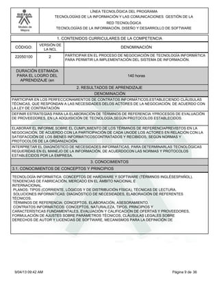 Modelo de
Mejora
LÍNEA TECNOLÓGICA DEL PROGRAMA
TECNOLOGÍAS DE LA INFORMACIÓN Y LAS COMUNICACIONES GESTIÓN DE LA
RED TECNOLÓGICA
TECNOLOGÍAS DE LA INFORMACIÓN, DISEÑO Y DESARROLLO DE SOFTWARE
1. CONTENIDOS CURRICULARES DE LA COMPETENCIA
DENOMINACIÓNCÓDIGO:
22050100
VERSIÓN DE
LA NCL
2
2. RESULTADOS DE APRENDIZAJE
PARTICIPAR EN EL PROCESO DE NEGOCIACIÓN DE TECNOLOGÍA INFORMÁTICA
PARA PERMITIR LA IMPLEMENTACIÓN DEL SISTEMA DE INFORMACIÓN.
DURACIÓN ESTIMADA
PARA EL LOGRO DEL
APRENDIZAJE (en
140 horas
DENOMINACIÓN
PARTICIPAR EN LOS PERFECCIONAMIENTOS DE CONTRATOS INFORMÁTICOS,ESTABLECIENDO CLÁUSULAS
TÉCNICAS, QUE RESPONDAN A LAS NECESIDADES DELOS ACTORES DE LA NEGOCIACIÓN, DE ACUERDO CON
LA LEY DE CONTRATACIÓN
DEFINIR ESTRATEGIAS PARA LA ELABORACIÓN DE TÉRMINOS DE REFERENCIA YPROCESOS DE EVALUACIÓN
DE PROVEEDORES, EN LA ADQUISICIÓN DE TECNOLOGÍA,SEGÚN PROTOCOLOS ESTABLECIDOS.
ELABORAR EL INFORME SOBRE EL CUMPLIMIENTO DE LOS TÉRMINOS DE REFERENCIAPREVISTOS EN LA
NEGOCIACIÓN, DE ACUERDO CON LA PARTICIPACIÓN DE CADA UNODE LOS ACTORES EN RELACIÓN CON LA
SATISFACCIÓN DE LOS BIENES INFORMÁTICOSCONTRATADOS Y RECIBIDOS, SEGÚN NORMAS Y
PROTOCOLOS DE LA ORGANIZACIÓN.
INTERPRETAR EL DIAGNÓSTICO DE NECESIDADES INFORMÁTICAS, PARA DETERMINARLAS TECNOLÓGICAS
REQUERIDAS EN EL MANEJO DE LA INFORMACIÓN, DE ACUERDOCON LAS NORMAS Y PROTOCOLOS
ESTABLECIDOS POR LA EMPRESA.
3. CONOCIMIENTOS
3.1. CONOCIMIENTOS DE CONCEPTOS Y PRINCIPIOS
TECNOLOGÍA INFORMÁTICA: CONCEPTOS DE HARDWARE Y SOFTWARE (TÉRMINOS INGLÉSESPAÑOL),
TENDENCIAS DE FABRICACIÓN, MERCADO EN EL ÁMBITO NACIONAL E
INTERNACIONAL.
PLANOS: TIPOS (CORRIENTE, LÓGICOS Y DE DISTRIBUCIÓN FÍSICA), TÉCNICAS DE LECTURA.
SOLUCIONES INFORMÁTICAS: DIAGNÓSTICO DE NECESIDADES, ELABORACIÓN DE REFERENTES
TÉCNICOS.
TÉRMINOS DE REFERENCIA: CONCEPTOS, ELABORACIÓN, ASESORAMIENTO.
CONTRATOS INFORMÁTICOS: CONCEPTOS, NATURALEZA, TIPOS, PRINCIPIOS Y
CARACTERÍSTICAS FUNDAMENTALES, EVALUACIÓN Y CALIFICACIÓN DE OFERTAS Y PROVEEDORES,
FORMULACIÓN DE AJUSTES SOBRE PARÁMETROS TÉCNICOS, CLÁUSULAS LEGALES SOBRE
DERECHOS DE AUTOR Y LICENCIAS DE SOFTWARE, MECANISMOS PARA LA DEFINICIÓN DE
Página 9 de 369/04/13 09:42 AM
 