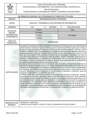 Modelo de
Mejora
LÍNEA TECNOLÓGICA DEL PROGRAMA
TECNOLOGÍAS DE LA INFORMACIÓN Y LAS COMUNICACIONES GESTIÓN DE LA
RED TECNOLÓGICA
TECNOLOGÍAS DE LA INFORMACIÓN, DISEÑO Y DESARROLLO DE SOFTWARE
INFORMACION GENERAL DEL PROGRAMA DE FORMACION TITULADA
DENOMINACIÓN DEL PROGRAMACÓDIGO:
VERSIÓN: ESTADO:
DURACION
MÁXIMA
ESTIMADA DEL
APRENDIZAJE
Total
6 meses
18 meses
24 meses
102 EN EJECUCIÓN
NIVEL DE
FORMACIÓN:
ANALISIS Y DESARROLLO DE SISTEMAS DE INFORMACION228106
TECNÓLOGO
Lectiva
Práctica
JUSTIFICACIÓN:
El programa Tecnólogo en Análisis y Desarrollo de Sistemas de Información se creó para brindar al
sector productivo nacional en general (debido a que la Industria del Software aplica para la mejora
de los procesos productivos en todos los sectores ya sea industria, comercio, servicios, sector
primario y extractivo, etc), la posibilidad de incorporar personal con altas calidades laborales y
profesionales que contribuyan al desarrollo económico, social y tecnológico de su entorno y del
país, así mismo ofrecer a los aprendices formación en las tecnologías relacionados con todo el
ciclo de vida del Software incluyendo las fases de Análisis, Diseño, Desarrollo, Implementación,
Pruebas y Mantenimiento, y competencias relacionadas con los procesos de negociación
tecnológica y calidad en el desarrollo de Software, factores muy importantes para la competitividad
y el efectivo posicionamiento de esta industria en el país.
En todo el país se cuenta con potencial productivo para el Análisis y Desarrollo de Sistemas de
Información, gracias al apalancamiento de clusters directamente relacionados con la industria de
software como ParqueSoft en el Occidente, la Alianza SinerTIC en la zona Central o Intersoftware
en Antioquia. Su fortalecimiento y crecimiento socio-económico tanto a nivel regional como
nacional, dependen en gran medida de un recurso humano cualificado y calificado, capaz de
responder integralmente a la dinámica del sector.
El SENA ofrece este programa con todos los elementos de formación profesional, sociales,
tecnológicos y culturales, aportando como elementos diferenciadores de valor agregado
metodologías de aprendizaje innovadoras, el acceso a tecnologías de última generación y una
estructuración sobre métodos más que contenidos, lo que potencia la formación de ciudadanos
librepensadores, con capacidad crítica, solidaria y emprendedora, factores que lo acreditan y lo
hacen pertinente y coherente con su misión, innovando permanentemente de acuerdo con las
tendencias y cambios tecnológicos y las necesidades del sector empresarial y de los trabajadores,
impactando positivamente la productividad, la competitividad, la equidad y el desarrollo del país.
REQUISITOS DE
INGRESO:
Académicos: Grado Once
Superar prueba de aptitud, motivación, interés y competencias mínimas de ingreso
Página 1 de 369/04/13 09:42 AM
 