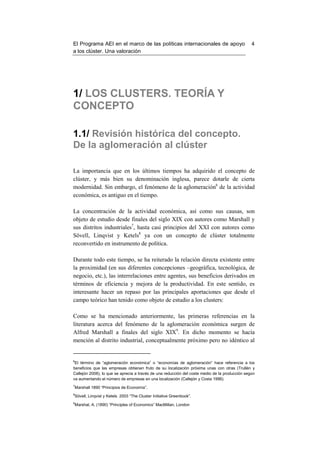 El Programa AEI en el marco de las políticas internacionales de apoyo                           4
a los clúster. Una valoración




1/ LOS CLUSTERS. TEORÍA Y
CONCEPTO

1.1/ Revisión histórica del concepto.
De la aglomeración al clúster

La importancia que en los últimos tiempos ha adquirido el concepto de
clúster, y más bien su denominación inglesa, parece dotarle de cierta
modernidad. Sin embargo, el fenómeno de la aglomeración6 de la actividad
económica, es antiguo en el tiempo.

La concentración de la actividad económica, así como sus causas, son
objeto de estudio desde finales del siglo XIX con autores como Marshall y
sus distritos industriales7, hasta casi principios del XXI con autores como
Sövell, Linqvist y Ketels8 ya con un concepto de clúster totalmente
reconvertido en instrumento de política.

Durante todo este tiempo, se ha reiterado la relación directa existente entre
la proximidad (en sus diferentes concepciones –geográfica, tecnológica, de
negocio, etc.), las interrelaciones entre agentes, sus beneficios derivados en
términos de eficiencia y mejora de la productividad. En este sentido, es
interesante hacer un repaso por las principales aportaciones que desde el
campo teórico han tenido como objeto de estudio a los clusters:

Como se ha mencionado anteriormente, las primeras referencias en la
literatura acerca del fenómeno de la aglomeración económica surgen de
Alfred Marshall a finales del siglo XIX9. En dicho momento se hacía
mención al distrito industrial, conceptualmente próximo pero no idéntico al


6
 El término de “aglomeración económica” o “economías de aglomeración” hace referencia a los
beneficios que las empresas obtienen fruto de su localización próxima unas con otras (Trullén y
Callejón 2008), lo que se aprecia a través de una reducción del coste medio de la producción según
va aumentando el número de empresas en una localización (Callejón y Costa 1996).
7
Marshall 1890 “Principios de Economía”.
8
Sövell, Linqvist y Ketels 2003 “The Cluster Initiative Greenbook”.
9
Marshal, A. (1890) “Principles of Economics” MacMillan, London
 