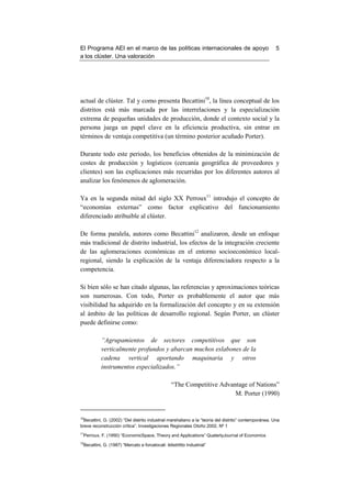 El Programa AEI en el marco de las políticas internacionales de apoyo                                  5
a los clúster. Una valoración




actual de clúster. Tal y como presenta Becattini10, la línea conceptual de los
distritos está más marcada por las interrelaciones y la especialización
extrema de pequeñas unidades de producción, donde el contexto social y la
persona juega un papel clave en la eficiencia productiva, sin entrar en
términos de ventaja competitiva (un término posterior acuñado Porter).

Durante todo este periodo, los beneficios obtenidos de la minimización de
costes de producción y logísticos (cercanía geográfica de proveedores y
clientes) son las explicaciones más recurridas por los diferentes autores al
analizar los fenómenos de aglomeración.

Ya en la segunda mitad del siglo XX Perroux11 introdujo el concepto de
“economías externas” como factor explicativo del funcionamiento
diferenciado atribuible al clúster.

De forma paralela, autores como Becattini12 analizaron, desde un enfoque
más tradicional de distrito industrial, los efectos de la integración creciente
de las aglomeraciones económicas en el entorno socioeconómico local-
regional, siendo la explicación de la ventaja diferenciadora respecto a la
competencia.

Si bien sólo se han citado algunas, las referencias y aproximaciones teóricas
son numerosas. Con todo, Porter es probablemente el autor que más
visibilidad ha adquirido en la formalización del concepto y en su extensión
al ámbito de las políticas de desarrollo regional. Según Porter, un clúster
puede definirse como:

           “Agrupamientos de sectores competitivos que son
           verticalmente profundos y abarcan muchos eslabones de la
           cadena vertical aportando maquinaria y otros
           instrumentos especializados.”

                                                  “The Competitive Advantage of Nations”
                                                                        M. Porter (1990)


10
  Becattini, G. (2002) “Del distrito industrial marshaliano a la “teoría del distrito” contemporánea. Una
breve reconstrucción crítica”. Investigaciones Regionales Otoño 2002, Nº 1
11
 Perroux, F. (1950) “EconomicSpace, Theory and Applications” QuaterlyJournal of Economics
12
 Becattini, G. (1987) “Mercato e forcelocali: ildistrtitto Industrial”
 