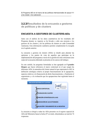 El Programa AEI en el marco de las políticas internacionales de apoyo 111
a los clúster. Una valoración




3.2.3/Resultados de la encuesta a gestores
de políticas y de clusters

ENCUESTA A GESTORES DE CLUSTERS-AEIs

Junto con el análisis de los datos cuantitativos de los resultados del
Programa durante su vigencia se ha llevado a cabo una encuesta a los
gestores de los clusters y de las políticas de clusters en cada Comunidad
Autónoma. Esta información cualitativa permite complementar la recogida
en el capítulo anterior.

La encuesta a gestores de clusters (AEIs) se diseñó para plasmar las
opiniones y los puntos de vista de aquellos que participan en la
implementación del programa a través de la gestión de estas estructuras (una
copia de la encuesta elaborada se presenta en los anexos del trabajo).

En este sentido, las preguntas formuladas se han agrupado en 5 grandes
bloques que hacen referencia al marco contextual en el que surgen las
diferentes AEIs, la naturaleza del cluster natural al que representa la AEI, la
definición estratégica relativa al propio funcionamiento de la agrupación,
aspectos relativos a la financiación de dicho funcionamiento, y finalmente al
seguimiento y a la evaluación que las agrupaciones han registrado hasta el
momento.

           ENCUESTA GESTORES DE CLUSTERS




                    1 MARCO CONTEXTUAL


                    2 NATURALEZA DEL CLUSTER


                    3 DEFINICIÓN ESTRATÉGICA DE LA AEI


                    4 FINANCIACIÓN DE LAS ACTIVIDADES


                    5 EVALUACIÓN Y SEGUIMIENTO DE LA INICIATIVA


La encuesta se dirigió a todas las AEIs presentes en el registro especial de
AEIs del Ministerio hasta la fecha (97 en total), obteniéndose un total de 74
respuestas.
 