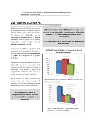 El Programa AEI en el marco de las políticas internacionales de apoyo 112
                 a los clúster. Una valoración




GESTORES DE CLUSTER-AEI
                                                       MARCO CONTEXTUAL
Según los resultados obtenidos de las respuestas
de los gerentes de las AEIs-clusters, entre los      La formación de un cluster-AEI es consecuencia en la
motivos señalados para lanzar una iniciativa         mayoría de las veces de las necesidades de la iniciativa
AEI    destacan los relacionados con las                privada (71%) frente a la existencia de un apoyo
necesidades de las empresas (un 71% de las                                         público (61%)
respuestas) frente a aquellas que se lanzaron
porque había medidas de apoyo desde la               En la mitad de los casos la motivación fue la existencia
Administración Pública (61%).                                                     de masa crítica.


Tampoco es descartable la importancia de la
                                                       Gráfico 31. Motivación para el lanzamiento de una
masa crítica en la identificación de cluster ya
                                                                             iniciativa clúster-AEI
que está razón viene avalada por su inclusión
en un 50% de las respuestas de los gestores
de clusters.                                             80%                                 71%
                                                         70%                     61%
Por otro lado, cuando en la formalización de un          60%
                                                                                                             50%
cluster-AEI surge de las necesidades de la               50%
                                                         40%
iniciativa privada, una amplia mayoría de los
                                                         30%
encuestados (71%) identifica la mejora de la
                                                         20%
competitividad empresarial como una de las               10%
razones para lanzar la iniciativa de clúster.              0%


Por el contrario, son menos recurrentes otras
                                                        Existencia de apoyo desde la Administración          Iniciativa propia de los socios
razones   como     una   mayor     necesidad    de
                                                        Existencia de una masa crítica
promoción (30%), mayor visibilidad frente a la
Administración (34%) y otras razones (20%).                    80%               71%
                                                               70%
                                                               60%

       La necesidad de mejorar la                              50%
                                                               40%                                     34%
  competitividad es la razón principal                                                     30%
                                                                30%
 que ha impulsado la formación de un                                                                            20%
                                                                20%
                 cluster-AEI
                                                                10%
                                                                 0%




                                                           Mejorar el nivel de competitividad           Necesidad de promoción
                                                           Visibilidad/ canal ante la Administración    Otros
 