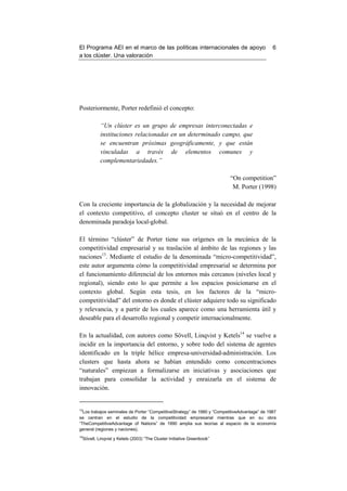 El Programa AEI en el marco de las políticas internacionales de apoyo                          6
a los clúster. Una valoración




Posteriormente, Porter redefinió el concepto:

          “Un clúster es un grupo de empresas interconectadas e
          instituciones relacionadas en un determinado campo, que
          se encuentran próximas geográficamente, y que están
          vinculadas a través de elementos comunes y
          complementariedades.”

                                                                          “On competition”
                                                                           M. Porter (1998)

Con la creciente importancia de la globalización y la necesidad de mejorar
el contexto competitivo, el concepto cluster se situó en el centro de la
denominada paradoja local-global.

El término “clúster” de Porter tiene sus orígenes en la mecánica de la
competitividad empresarial y su traslación al ámbito de las regiones y las
naciones13. Mediante el estudio de la denominada “micro-competitividad”,
este autor argumenta cómo la competitividad empresarial se determina por
el funcionamiento diferencial de los entornos más cercanos (niveles local y
regional), siendo esto lo que permite a los espacios posicionarse en el
contexto global. Según esta tesis, en los factores de la “micro-
competitividad” del entorno es donde el clúster adquiere todo su significado
y relevancia, y a partir de los cuales aparece como una herramienta útil y
deseable para el desarrollo regional y competir internacionalmente.

En la actualidad, con autores como Sövell, Linqvist y Ketels14 se vuelve a
incidir en la importancia del entorno, y sobre todo del sistema de agentes
identificado en la triple hélice empresa-universidad-administración. Los
clusters que hasta ahora se habían entendido como concentraciones
“naturales” empiezan a formalizarse en iniciativas y asociaciones que
trabajan para consolidar la actividad y enraizarla en el sistema de
innovación.


13
  Los trabajos seminales de Porter “CompetitiveStrategy” de 1980 y “CompetitiveAdvantage” de 1987
se centran en el estudio de la competitividad empresarial mientras que en su obra
“TheCompetitiveAdvantage of Nations” de 1990 amplia sus teorías al espacio de la economía
general (regiones y naciones).
14
 Sövell, Linqvist y Ketels (2003) “The Cluster Initiative Greenbook”
 