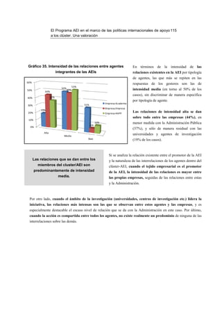 El Programa AEI en el marco de las políticas internacionales de apoyo 115
                   a los clúster. Una valoración




Gráfico 35. Intensidad de las relaciones entre agentes                            En términos de la          intensidad de las
                         integrantes de las AEIs                                  relaciones existentes en la AEI por tipología
                                                                                  de agentes, las que más se repiten en las
60%
                                                                                  respuestas de los gestores son las de
                                        53%
                            50%                                                   intensidad media (en torno al 50% de los
50%                               49%
            44%
                                                                                  casos), sin discriminar de manera específica
40%                37%
                                                                                  por tipología de agente.
                                                               Empresa-Academia
30%                                           31%
                                                               Empresa-Empresa
          19%
20%                                                            Empresa-AAPP
                                                                                  Las relaciones de intensidad alta se dan
                                                                                  sobre todo entre las empresas (44%), en
 10%
                                                         10%                      menor medida con la Administración Pública
                                                    6%
  0%
                                                                                  (37%), y sólo de manera residual con las
            Alta
                             Media
                                                                                  universidades y agentes de investigación
                                                Baja                              (19% de los casos).



                                                                 Si se analiza la relación existente entre el promotor de la AEI
      Las relaciones que se dan entre los                        y la naturaleza de las interrelaciones de los agentes dentro del
         miembros del cluster/AEI son                            clúster-AEI, cuando el tejido empresarial es el promotor
       predominantemente de intensidad                           de la AEI, la intensidad de las relaciones es mayor entre
                          media.                                 las propias empresas, seguidas de las relaciones entre estas
                                                                 y la Administración.



 Por otro lado, cuando el ámbito de la investigación (universidades, centros de investigación etc.) lidera la
 iniciativa, las relaciones más intensas son las que se observan entre estos agentes y las empresas, y es
 especialmente destacable el escaso nivel de relación que se da con la Administración en este caso. Por último,
 cuando la acción es compartida entre todos los agentes, no existe realmente un predominio de ninguna de las
 interrelaciones sobre las demás.
 