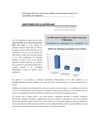 El Programa AEI en el marco de las políticas internacionales de apoyo 116
                 a los clúster. Una valoración




                 GESTORES DE CLUSTER-AEI
                                                                       NAURALEZA DEL CLUSTER
                                                                      DEFINICIÓN ESTRATÉGICA



                                                       Las AEIs están formadas en su amplia mayoría por
Las AEIs españolas, se puede decir que estas                                            PYMES (86%)
están formadas en su mayoría por pymes
                                                      PEQUEÑAS:70% - MEDIANAS: 16% - GRANDES: 13%
(86% del total). En este sentido, las
pequeñas empresas representan un 70% de
                                                        Gráfico 36. Tipología de empresas en los clusters
las empresas de los clúster-AEI frente al 16%
de medianas y sólo un 13% de grandes. De
                                                       80%
todas formas se debe hacer notar que aunque                             70%
                                                       70%
en las AEIs predominen las pequeñas                    60%
empresas, en ellas el peso de las grandes              50%

empresas es mucho mayor que en el conjunto             40%
                                                        30%
de la economía, lo cual permite pensar que es           20%                                    16%
acertado    conceder     a   las    actividades         10%                                                      13%
                                                         0%
desarrolladas en ellas un carácter tractor
significativo.                                                Pequeña empresa (<50
                                                                  empleados)           Mediana empresa
                                                                                     (50< >250 empleados)   Grande (>250
                                                                                                             empleados)


En opinión de sus gerentes, la principal característica diferenciadora de las AEIs españolas es la
facilidad/capacidad para poder colaborar en el marco del clúster, entre las empresas y el resto de agentes que lo
forman.

También son señalados como destacables los nexos que proveen con otros clusters y sus entidades, así como los
nexos con la Administración. Es decir que por el momento el aspecto de las AEIs que es más relevante para sus
socios es la capacidad que tienen para facilitar sus relaciones con el resto de los agentes del sistema.

Los servicios que el clúster provee a sus socios (acceso a programas nacionales y europeos, formación,
financiación, vigilancia tecnológica, establecimiento de nexos, misiones al extranjero etc.) son ya un elemento
diferenciador significativo para casi dos tercios de los clúster. Esto es tanto más importante cuanto que debido a la
relativa juventud de las AEIs este aspecto todavía no se ha podido desarrollar en toda su potencialidad, por lo que
es previsible un aumento del interés en el futuro respecto a esta área de actividad.
 