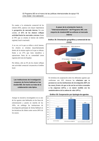 El Programa AEI en el marco de las políticas internacionales de apoyo 118
                a los clúster. Una valoración




En cuanto a la orientación comercial de los
clusters-AEIs, aparece con mayor importancia                       A pesar de la orientación hacia la
la perspectiva de mercado interno. En este               “internacionalización” del Programa AEI, una
sentido, el 42% de los clusters reflejan                 mayoría de clusters/AEI se enfocan al mercado
actividad hacia los mercados externos frente                                                   interno
al 58% que se orienta al interno (de ámbito
regional, local o nacional).                        Gráfico 38. Orientación geográfica y comercial de los
                                                                                               clúster
A su vez, en lo que se refiere a nivel interno,
                                                                                    Mercado interno            Mercado externo
los clusters se orientan mayoritariamente                                     42%
dentro de la misma región en la que se ubican,                                                                                           58%

frente a un 27% que tiene miembros y
operaciones fuera de su comunidad (otras
regiones del resto de España)
                                                                                      Transregional           Regional          Local
                                                                                                    4%
                                                                                                                          27%
Por último, sólo un 4% de los cluster reflejan
una actividad comercial circunscrita al ámbito                                 69%

local.




                                                    En términos de cooperación entre los diferentes agentes que
  Las instituciones de investigación                conforman una AEI, destacan las relaciones que se
  cooperan de forma habitual en los                 promueven con las instituciones de investigación (84% de
  cluster/AEI. De hecho se trata de la              los casos), frente a la que se da con los servicios avanzados
         colaboración más típica.                   a las empresas (64%), y en menor medida con los
                                                    suministradores de la cadena de valor (49%).

                                                        Gráfico 39. Cooperación por tipología de agentes
Aunque la iniciativa investigadora no es uno      90%                                                    84%

de los agentes más habituales en las fases de     80%

estructuración y puesta en marcha de las          70%                                                                                            64%

AEIs, sin embargo las instituciones de            60%
                                                                      49%
                                                  50%
investigación participan de forma habitual en
                                                  40%
las iniciativas de clúster como socios (86% de
                                                  30%
los casos).
                                                  20%

                                                  10%

                                                  0%
                                                            Suministradores
                                                                                         Instituciones de investigación
                                                                                                                                Servicios avanzados a las empresas
 