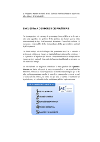 El Programa AEI en el marco de las políticas internacionales de apoyo 125
a los clúster. Una valoración




ENCUESTA A GESTORES DE POLÍTICAS


De forma paralela a la encuesta de gestores de clusters-AEIs, se ha llevado a
cabo una segunda a los gestores de las políticas de clusters que se están
implementando a nivel de Comunidad Autónoma. En total se enviaron 19
encuestas a responsables de las Comunidades, de las que se obtuvo un total
de 17 respuestas

De forma análoga a la realizada para los gestores de las AEIs, la encuesta a
gestores de políticas de clusters se ha diseñado para plasmar las opiniones y
la experiencia de aquellos que diseñan e implementan marcos de apoyo a los
clusters a nivel regional. Una copia de la encuesta elaborada se presenta en
los anexos del trabajo.

En este sentido, las preguntas formuladas se han agrupado en 5 grandes
bloques que hacen referencia al marco contextual en el que se definen las
diferentes políticas de cluster regionales, la orientación estratégica que se da
a las medidas puestas en marcha, la naturaleza conceptual a través de la cual
se estructura la política, la forma en que esta se define y finalmente el
seguimiento y la evaluación de las medidas de política implementadas.

        ENCUESTA GESTORES DE POLÍTICAS




                  1 MARCO CONTEXTUAL


                  2 MARCO ESTRATÉGICO


                  3 NATURALEZA DE LA POLÍTICA


                  4 DEFINICIÓN DE POLÍTICA


                  5 EVALUACIÓN Y SEGUIMIENTO
 