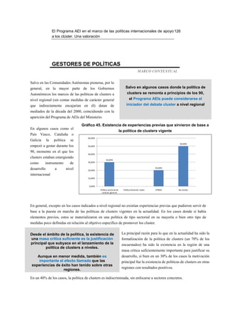 El Programa AEI en el marco de las políticas internacionales de apoyo 126
                  a los clúster. Una valoración




                  GESTORES DE POLÍTICAS
                                                                                          MARCO CONTEXTUAL


Salvo en las Comunidades Autónomas pioneras, por lo
general, en la mayor parte de los Gobiernos                                   Salvo en algunos casos donde la política de
Autonómicos los marcos de las políticas de clusters a                          clusters se remonta a principios de los 90,
nivel regional (sin contar medidas de carácter general                           el Programa AEIs puede considerarse el
que indirectamente encajarían en él) datan de                                 iniciador del debate cluster a nivel regional
mediados de la década del 2000, coincidiendo con la
aparición del Programa de AEIs del Ministerio.

                                      Gráfico 45. Existencia de experiencias previas que sirvieron de base a
En algunos casos como el
                                                                          la política de clusters vigente
País Vasco, Cataluña o
                                         60,00%
Galicia      la    política     se
                                                                                                                   50,00%
empezó a gestar durante los              50,00%

90, momento en el que los
                                         40,00%
clusters estaban emergiendo
                                                        30,00%
                                         30,00%
como      instrumento           de
                                                                                                     20,00%
desarrollo         a          nivel      20,00%

internacional
                                         10,00%


                                          0,00%
                                                  Política sectorial de     Política fomento redes   OTROS        No existía
                                                   carácter general




En general, excepto en los casos indicados a nivel regional no existían experiencias previas que pudieron servir de
base a la puesta en marcha de las políticas de clusters vigentes en la actualidad. En los casos donde sí había
elementos previos, estos se materializaron en una política de tipo sectorial en su mayoría o bien otro tipo de
medidas poco definidas en relación al objetivo específico de promover los cluster.


Desde el ámbito de la política, la existencia de                           La principal razón para lo que en la actualidad ha sido la
una masa crítica suficiente es la justificación                            formalización de la política de clusters (un 70% de los
principal que subyace en el lanzamiento de la                              encuestados) ha sido la existencia en la región de una
        política de clusters a niveles.
                                                                           masa crítica suficientemente importante para justificar su
    Aunque en menor medida, también es                                     desarrollo, si bien en un 30% de los casos la motivación
     importante el efecto llamada que las                                  principal fue la existencia de políticas de clusters en otras
 experiencias de éxito han tenido sobre otras
                                                                           regiones con resultados positivos.
                  regiones.

En un 40% de los casos, la política de clusters es indiscriminada, sin enfocarse a sectores concretos.
 