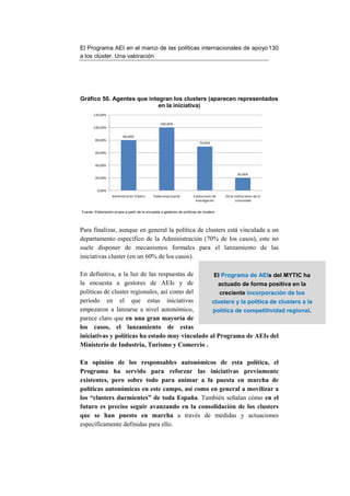 El Programa AEI en el marco de las políticas internacionales de apoyo 130
a los clúster. Una valoración




Gráfico 50. Agentes que integran los clusters (aparecen representados
                            en la iniciativa)
       120,00%

                                                  100,00%
       100,00%

                          80,00%
        80,00%
                                                                            70,00%

        60,00%


        40,00%

                                                                                                   20,00%
        20,00%


          0,00%
                   Administración Pública     Tejido empresarial        Instituciones de   Otras instituciones de la
                                                                          investigación           comunidad


Fuente: Elaboración propia a partir de la encuesta a gestores de políticas de clusters




Para finalizar, aunque en general la política de clusters está vinculada a un
departamento específico de la Administración (70% de los casos), este no
suele disponer de mecanismos formales para el lanzamiento de las
iniciativas cluster (en un 60% de los casos).

En definitiva, a la luz de las respuestas de      El Programa de AEIs del MYTIC ha
la encuesta a gestores de AEIs y de                actuado de forma positiva en la
políticas de cluster regionales, así como del       creciente incorporación de los
periodo en el que estas iniciativas              clusters y la política de clusters a la
empezaron a lanzarse a nivel autonómico,         política de competitividad regional.
parece claro que en una gran mayoría de
los casos, el lanzamiento de estas
iniciativas y políticas ha estado muy vinculado al Programa de AEIs del
Ministerio de Industria, Turismo y Comercio .

En opinión de los responsables autonómicos de esta política, el
Programa ha servido para reforzar las iniciativas previamente
existentes, pero sobre todo para animar a la puesta en marcha de
políticas autonómicas en este campo, así como en general a movilizar a
los “clusters durmientes” de toda España. También señalan cómo en el
futuro es preciso seguir avanzando en la consolidación de los clusters
que se han puesto en marcha a través de medidas y actuaciones
específicamente definidas para ello.
 