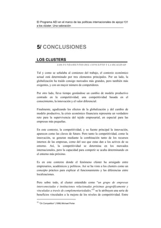 El Programa AEI en el marco de las políticas internacionales de apoyo 131
a los clúster. Una valoración




5/ CONCLUSIONES

LOS CLUSTERS
                        LOS FUNDAMENTOS DEL CONCEPTO Y LA REALIDAD


Tal y como se señalaba al comienzo del trabajo, el contexto económico
actual está determinado por tres elementos principales. Por un lado, la
globalización ha traído consigo mercados más grandes, pero también más
exigentes, y con un mayor número de competidores.

Por otro lado, lleva tiempo gestándose un cambio de modelo productivo
centrado en la competitividad; una competitividad basada en el
conocimiento, la innovación y el valor diferencial.

Finalmente, agudizando los efectos de la globalización y del cambio de
modelo productivo, la crisis económico financiera representa un verdadero
reto para la supervivencia del tejido empresarial, en especial para las
empresas más pequeñas.

En este contexto, la competitividad, y su fuente principal la innovación,
aparecen como las claves de futuro. Pero tanto la competitividad, como la
innovación, se generan mediante la combinación tanto de los recursos
internos de las empresas, como del uso que estas dan a los activos de su
entorno. Así, la competitividad se determina en los mercados
internacionales, pero la capacidad para competir se acaba determinando en
el entorno más próximo.

Es en este contexto donde el fenómeno clúster ha arraigado entre
empresarios, académicos y políticos. Así se ha visto a los clusters como un
concepto práctico para explicar el funcionamiento y las diferencias entre
localizaciones.

Pero sobre todo, al cluster entendido como “un grupo de empresas
interconectadas e instituciones relacionadas próximas geográficamente y
vinculadas a través de complementariedades,”52 se le atribuyen una serie de
beneficios vinculados a la mejora de los niveles de competitividad. Entre

52
     “On Competition” (1998) Michael Porter
 