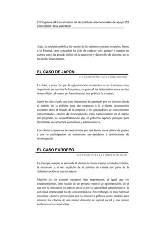 El Programa AEI en el marco de las políticas internacionales de apoyo 133
a los clúster. Una valoración




Aquí, la iniciativa pública ha venido de las administraciones estatales, frente
a la Federal, cuya actuación ha sido de carácter más general y aunque en
ciertos casos ha podido influir en la aparición y desarrollo de clusters, no lo
ha hecho directamente.



EL CASO DE JAPÓN
                                    LA ADMINISTRACIÓN COMO MOTOR


En Asia, a pesar de que la aglomeración económica es un fenómeno muy
importante en muchos de los países, en general las Administraciones no han
desarrollado (al menos no formalmente) una política de clusters.

Japón ha sido el país que más claramente ha apostado por los clusters desde
el ámbito de la política para dar respuesta a la evidente desconexión
existente entre el mundo de la empresa y los generadores de conocimiento
(universidades, centros de investigación), pero especialmente en el marco
del programa de descentralización que el gobierno japonés persigue para
flexibilizar su estructura económica y administrativa.

Los clusters japoneses se caracterizan por una fuerte masa crítica de pymes
y por la participación de numerosas universidades e instituciones de
investigación.


EL CASO EUROPEO
                                 CLUSTERS PARA LA COMPETITIVIDAD


En Europa, aunque se entiende al clúster de forma similar a Estados Unidos,
la extensión y el uso explícito de la política de clúster por parte de la
Administración es mucho mayor.

Muchos de los clusters europeos más importantes, al igual que los
estadounidenses, han nacido de un proceso natural de aglomeración, en el
que por la ubicación de activos clave o por la centralidad administrativa la
actividad empresarial ha ido concentrándose. Sin embargo, es muy habitual
encontrar clusters promovidos por la iniciativa pública como medida para
minorar los efectos de una menor dotación de capital social y una menor
tendencia a la cooperación.
 