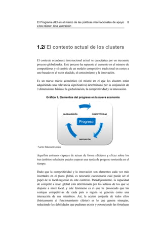 El Programa AEI en el marco de las políticas internacionales de apoyo      8
a los clúster. Una valoración




1.2/ El contexto actual de los clusters

El contexto económico internacional actual se caracteriza por un incesante
proceso globalizador. Este proceso ha supuesto el aumento en el número de
competidores y el cambio de un modelo competitivo tradicional en costes a
uno basado en el valor añadido, el conocimiento y la innovación.

Es un nuevo marco económico (el mismo en el que los clusters están
adquiriendo una relevancia significativa) determinado por la conjunción de
3 dimensiones básicas: la globalización, la competitividad y la innovación.

         Gráfico 1. Elementos del progreso en la nueva economía




                             GLOBALIZACIÓN                COMPETITIVIDAD



                                             Progreso



                                             INNOVACIÓN



Fuente: Elaboración propia



Aquellos entornos capaces de actuar de forma eficiente y eficaz sobre los
tres ámbitos señalados pueden esperar una senda de progreso sostenida en el
tiempo.

Dado que la competitividad y la innovación son elementos cada vez más
insertados en el plano global, es necesario cuestionarse cuál puede ser el
papel de lo local-regional en este contexto. Paradójicamente, la capacidad
de competir a nivel global está determinada por los activos de los que se
dispone a nivel local, y este fenómeno es el que ha provocado que las
ventajas competitivas de cada país o región se generen como una
interacción de sus miembros. Así, la acción conjunta de todos ellos
(básicamente al funcionamiento clúster) es lo que genera sinergias,
reduciendo las debilidades que pudieran existir y potenciando las fortalezas
 