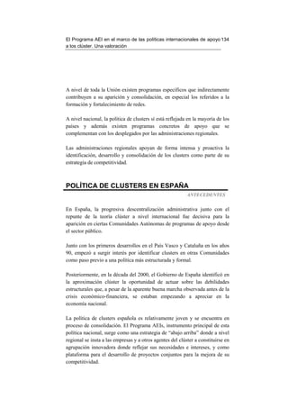 El Programa AEI en el marco de las políticas internacionales de apoyo 134
a los clúster. Una valoración




A nivel de toda la Unión existen programas específicos que indirectamente
contribuyen a su aparición y consolidación, en especial los referidos a la
formación y fortalecimiento de redes.

A nivel nacional, la política de clusters sí está reflejada en la mayoría de los
países y además existen programas concretos de apoyo que se
complementan con los desplegados por las administraciones regionales.

Las administraciones regionales apoyan de forma intensa y proactiva la
identificación, desarrollo y consolidación de los clusters como parte de su
estrategia de competitividad.



POLÍTICA DE CLUSTERS EN ESPAÑA
                                                           ANTECEDENTES


En España, la progresiva descentralización administrativa junto con el
repunte de la teoría clúster a nivel internacional fue decisiva para la
aparición en ciertas Comunidades Autónomas de programas de apoyo desde
el sector público.

Junto con los primeros desarrollos en el País Vasco y Cataluña en los años
90, empezó a surgir interés por identificar clusters en otras Comunidades
como paso previo a una política más estructurada y formal.

Posteriormente, en la década del 2000, el Gobierno de España identificó en
la aproximación clúster la oportunidad de actuar sobre las debilidades
estructurales que, a pesar de la aparente buena marcha observada antes de la
crisis económico-financiera, se estaban empezando a apreciar en la
economía nacional.

La política de clusters española es relativamente joven y se encuentra en
proceso de consolidación. El Programa AEIs, instrumento principal de esta
política nacional, surge como una estrategia de “abajo arriba” donde a nivel
regional se insta a las empresas y a otros agentes del clúster a constituirse en
agrupación innovadora donde reflejar sus necesidades e intereses, y como
plataforma para el desarrollo de proyectos conjuntos para la mejora de su
competitividad.
 