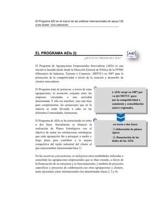 El Programa AEI en el marco de las políticas internacionales de apo 135
                                                                apoyo
a los clúster. Una valoración




EL PROGRAMA AEIs (I)
                                           ¿QUÉ ES EL PROGRAMA AEIs?


El Programa de Agrupaciones Empresariales Innovadoras (AEIs) es una
iniciativa lanzada desde desde la Dirección General de Política de la PYME
(Ministerio de Industria, Turismo y Comercio –MITYC) en 2007 para la
                                                 MITYC)
promoción de la competitividad a través de la creación y desarrollo de
                                                  creación
clusters innovadores.

El Programa trata de potenciar, a través de estas    1
agrupaciones, la actuación conjunta entre las             El Programa AEIs surge en 2007 por
empresas      vinculadas   a     una     actividad             iniciativa del MITYC para
determinada. Y ello sin interferir, sino más bien
          da.                                               promocionar la competitividad a
para complementar, las actuaciones que en la             través del lanzamiento y consolidación
materia se están llevando a cabo en las                           de clusters regionales.
diferentes Comunidades Autónomas.

El Programa de AEIs se ha estructurado en torno 2
a dos fases. Inicialmente se financió la          Se estructura en torno a dos fases:
realización de Planes Estratégicos con el
    ización                                               FASE 1 elaboración de planes
objetivo de sentar las orientaciones estratégicas         estratégicos
que cada agrupación iba a perseguir a medio y             FASE 2: financiación de las
largo plazo para contribuir a la mejora                   actividades de las AEIs
competitiva del tejido industrial del clúster al
que representaban (denominada lín 1)
                                línea

En las sucesivas convocatorias, se incluyeron otras modalidades enfocadas a
consolidar las agrupaciones empresariales que se iban creando, a través de
la financiación de su estructura y su funcionamiento, y también de proyectos
específicos y proyectos de colaboración con otras agrupaciones y clusters,
              proyectos
tanto nacionales como internacionales (las denominadas líneas 2, 3 y 4).
 