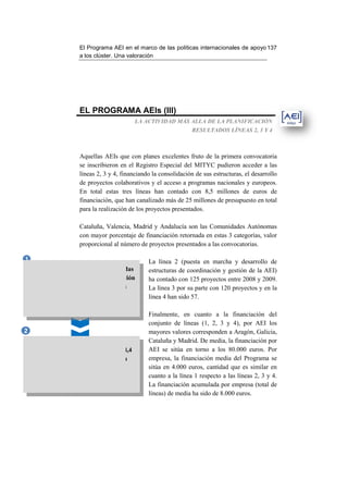 El Programa AEI en el marco de las políticas internacionales de apo 137
                                                                                       apoyo
                       a los clúster. Una valoración




                       EL PROGRAMA AEIs (III)
                                             LA ACTIVIDAD MÁS ALLA DE LA PLANIFICACIÓN
                                                                   RESULTADOS LÍNEAS 2, 3 Y 4



                       Aquellas AEIs que con planes excelentes fruto de la primera convocatoria
                       se inscribieron en el Registro Especial del MITYC pudieron acceder a las
                       líneas 2, 3 y 4, financiando la consolidación de sus estructuras, el desarrollo
                       de proyectos colaborativos y el acceso a programas nacionales y europeos.
                       En total estas tres líneas han contado con 8,5 millones de e          euros de
                       financiación, que han canalizado más de 25 millones de presupuesto en total
                       para la realización de los proyectos presentados.

                       Cataluña, Valencia, Madrid y Andalucía son las Comunidades Autónomas
                       con mayor porcentaje de financiación retornada en estas 3 categorías, valor
                                                                          estas
                       proporcional al número de proyectos presentados a las convocatorias.

1                                                 La línea 2 (puesta en marcha y desarrollo de
    Para aquellas iniciativas consideradas        estructuras de coordinación y gestión de la AEI)
    excelentes, se ha facilitado financiación     ha contado con 125 proyectos entre 2008 y 2009.
       adicional para profundizar en su           La línea 3 por su parte con 120 proyectos y en la
        consolidación y competitividad            línea 4 han sido 57.
             8,4 MILLONES DE €
                                                  Finalmente, en cuanto a la financiación del
                                                  conjunto de líneas (1, 2, 3 y 4), por AEI los
2                                                 mayores valores corresponden a Aragón, Galicia,
                                                  Cataluña y Madrid. De media, la financiación por
                                                                                ,
     302 PROYECTOS financiados con 8,4            AEI se sitúa en torno a los 80.000 euros. Por
       millones de € adicionales que han          empresa, la financiación media del Programa se
          supuesto 25 MILLONES DE                 sitúa en 4.000 euros, cantidad que es similar en
              INVERSIÓN total,                    cuanto a la línea 1 respecto a las líneas 2, 3 y 4.
                                                  La financiación acumulada por empresa (t  (total de
                                                  líneas) de media ha sido de 8.000 euros.
 