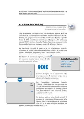 El Programa AEI en el marco de las políticas internacionales de apo 138
                                                                                       apoyo
                       a los clúster. Una valoración




                       EL PROGRAMA AEIs (IV)
                                                                  LOS CLUSTERS EXCELENTES
                                                                AEIs DEL REGISTRO ESPECIAL


                       Tras la aprobación y elaboración del Plan Estratégico, aquellas AEIs con
                       calificación de excelente pudieron acceder al Registro Especial del MITYC.
                       En total, 101 agrupaciones se encontraban inscritas en el Registro Especial a
                       finales de 2009, contabilizando un total de 2.268 empresas, 493 entidades y
                                        contabilizando
                       más de 450.000 empleos. Cataluña, Madrid, Valencia y Andalucía son las
                       Comunidades Autónomas con mayor número de AEIs en el Registro.

                       La distribución sectorial de estas AEIs está relativamente repartida,
                       destacando las agrupaciones enmarcadas en las actividades de turismo y las
                           acando
                       de TICs, automoción, maquinaria y metal, y biotecnología y salud.

                       En términos de número de empresas, el sector 1
                       del transporte es que el mayor número de ellas CAPACIDAD DE MOVILIZACIÓN
                       presenta, seguido del turismo.                     101 AEIs EXCELENTES
2                                                                                      2.268 EMPRESAS
         IMPACTO EN EL EMPLEO
                                                                                        493 ENTIDADES
            450.734 EMPLEADOS
        2,42% DIRECTO EN ESPAÑA
      6,48% INDIRECTO EN ESPAÑA                   Respecto al empleo, son las agrupaciones TICs
                                                  y las agrupaciones de transporte las que mayor
                                                  número de trabajadores concentran.

3                                                 Por Comunidades Autónomas Cataluña,
    8,4 millones de € adicionales (líneas 2, 3
                                                  Valencia y Galicia son las que concentran las
     y 4) han contribuido a lanzar en otros
                  programas:                      AEIs de mayor tamaño en términos de empresas
                                                  participantes. Por empleo, sin embargo, junto a
    307 PROYECTOS HORIZONTALES                    estas parecen también como destacadas Madrid,
                                                  Aragón y Castilla y León.
              22,06 MILLONES €
           400 PROYECTOS I+D+I                 En términos relativos sobre el total nacional, el
             107,76 MILLONES €                 conjunto de empresas en el Registro de AEIs
                                               alcanza el 0,07%, porcentaje que se incrementa
                                               al 0,25% si se tienen en cuenta solamente los
                     sectores económicos contenidos en las AEIs
                                                           AEIs.
 