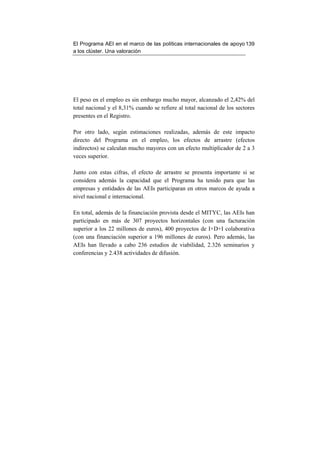 El Programa AEI en el marco de las políticas internacionales de apoyo 139
a los clúster. Una valoración




El peso en el empleo es sin embargo mucho mayor, alcanzado el 2,42% del
total nacional y el 8,31% cuando se refiere al total nacional de los sectores
presentes en el Registro.

Por otro lado, según estimaciones realizadas, además de este impacto
directo del Programa en el empleo, los efectos de arrastre (efectos
indirectos) se calculan mucho mayores con un efecto multiplicador de 2 a 3
veces superior.

Junto con estas cifras, el efecto de arrastre se presenta importante si se
considera además la capacidad que el Programa ha tenido para que las
empresas y entidades de las AEIs participaran en otros marcos de ayuda a
nivel nacional e internacional.

En total, además de la financiación provista desde el MITYC, las AEIs han
participado en más de 307 proyectos horizontales (con una facturación
superior a los 22 millones de euros), 400 proyectos de I+D+I colaborativa
(con una financiación superior a 196 millones de euros). Pero además, las
AEIs han llevado a cabo 236 estudios de viabilidad, 2.326 seminarios y
conferencias y 2.438 actividades de difusión.
 