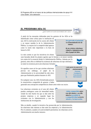El Programa AEI en el marco de las políticas internacionales de apo 141
                                                                apoyo
a los clúster. Una valoración




EL PROGRAMA AEIs (V)
                                ¿QUÉ OPINAN LOS GESTORES DE AEIs?


A partir de las encuestas elaboradas para los gestores de las AEIs se ha
identificado cómo crítica para la institución d  de
                                                      1 Es la iniciativa privada el principal
una AEI la motivación de los socios del clúster
y en menor medida la de la Administración                  motor para el lanzamiento de un
                                                                         cluster.
Pública. La mejora de la competitividad aparece
como la razón más importante a la hora de                  Sólo cuando no existen relaciones
lanzar la AEI.                                            con anterioridad la Administración
                                                              ha jugado el papel de líder.
Lo más común es que las iniciativas de clúster
sean lanzadas desde los propios agentes que lo forman y en menor medida
(en contra de la creencia) desde la Administración Pública. Además por lo
general, entre ellos es habitual la existencia de relaciones de tipo informal y
                        habitual
no tanto la existencia previa de relaciones formales.
                                                    2
                                                            El papel de cada agente de pende de la
En aquellos casos en los que existían relaciones        situación del relación? antes de su lanzamiento
                                                           ¿Qué tipo de cluster     ¿Qué tipo de agente?
previas sin embargo, el papel de la                          Masa Crítica              Empresas
Administración (y la universidad) ha sido clave                 Informal             Investigación

para que finalmente pudiera lanzarse la AEI.                    Formal              Conjuntamente
                                                               No existía           Administración

En cualquier caso, las AEIs formalizadas poseen
la característica compartida de generar o haber
generado una concepción compartida de clúster entre todos sus socios.

Las relaciones existentes en el seno del clúster    3
pueden catalogarse como de intensidad media,             Existe una visión compartida entre
siendo las más fuertes las que se dan entr las
                                       entre              los miembro del cluster y en ella
                                                              miembros
propias empresas y en segundo lugar las                       predomina la necesidad de
                                                        aumentar la competitividad a través
existentes con la Administración y con las                del conocimiento y la innovación.
instituciones de investigación.

Más en detalle, cuando la iniciativa fue promovida por la Administración,
las relaciones más intensas se dan entre las empresas y la Administración.
Por el contrario, cuando es la universidad la promotora, las relaciones con la
Administración son mucho menores.
 