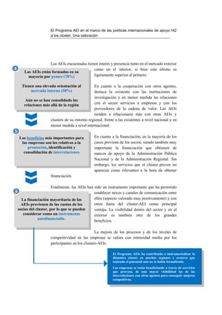 El Programa AEI en el marco de las políticas internacionales de apoyo 142
                       a los clúster. Una valoración




                     Las AEIs encuestadas tienen interés y presencia tanto en el mercado exterior
4                                             como en el interior, si bien este último es
       Las AEIs están formadas en su
         mayoría por pymes (70%)              ligeramente superior al primero.

      Tienen una elevada orientación al         En cuanto a la cooperación con otros agentes,
           mercado interno (58%)                destaca la existente con las instituciones de
                                                investigación y en menor medida las relaciones
        Aún no se han consolidado las
       relaciones más allá de la región         con el sector servicios a empresas y con los
                                                proveedores de la cadena de valor. Las AEIs
                                                tienden a relacionarse más con otras AEIs y
                      clusters de su entorno regional, frente a las existentes a nivel nacional y en
                      menor medida a nivel internacional.
5
    Los beneficios más importantes para          En cuanto a la financiación, en la mayoría de los
     las empresas son los relativos a la         casos proviene de los socios, siendo también muy
        promoción, identificación y              importante la financiación que obtienen de
      consolidación de interrelaciones           marcos de apoyo de la Administración Pública
                                                 Nacional y de la Administración Regional. Sin
                                                 embargo, los servicios que el clúster provee no
                                                 aparecen como relevantes a la hora de obtener
                       financiación.

                         Finalmente, las AEIs han sido un instrumento importante que ha permitido
6                                                 establecer nexos y canales de comunicación entre
      La financiación mayoritaria de las          ellos (aspecto valorado muy positivamente) y con
      AEIs provienen de las cuotas de los         otros fuera del clúster-AEI como principal
    socios del cluster, por lo que se pueden      ventaja. La visibilidad dentro del sector y en el
       considerar como un instrumento             exterior es también otro de los grandes
                autofinanciable.
                                                  beneficios.

                                                   La mejora de los procesos y de los niveles de
                       competitividad en las empresas se valora con intensidad media por los
                       participantes en los clusters-AEIs.

                                                             El Programa AEIs ha contribuido a instrumentalizar la
                                                             dinámica cluster en muchas regiones y sectores que
                                                             teniendo el potencial aún no se había formalizado.
                                                             Las empresas se están beneficiando a través de servicios
                                                             que proveen, de una mayor visibilidad los de las
                                                             interrelaciones con otros agentes para conseguir mejoras
                                                             competitivas.
 
