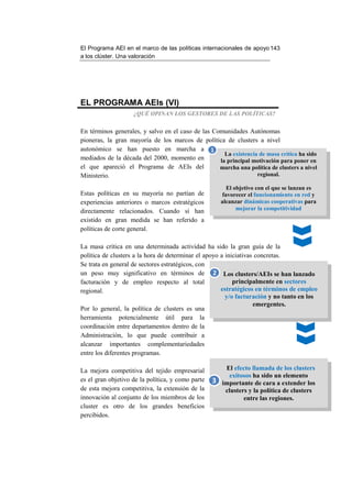 El Programa AEI en el marco de las políticas internacionales de apoyo 143
a los clúster. Una valoración




EL PROGRAMA AEIs (VI)
                    ¿QUÉ OPINAN LOS GESTORES DE LAS POLÍTICAS?


En términos generales, y salvo en el caso de las Comunidades Autónomas
pioneras, la gran mayoría de los marcos de política de clusters a nivel
autonómico se han puesto en marcha a 1
                                                     La existencia de masa crítica ha sido
mediados de la década del 2000, momento en         la principal motivación para poner en
el que apareció el Programa de AEIs del            marcha una política de clusters a nivel
Ministerio.                                                       regional.

                                                          El objetivo con el que se lanzan es
Estas políticas en su mayoría no partían de             favorecer el funcionamiento en red y
experiencias anteriores o marcos estratégicos          alcanzar dinámicas cooperativas para
directamente relacionados. Cuando sí han                      mejorar la competitividad
existido en gran medida se han referido a
políticas de corte general.

La masa crítica en una determinada actividad ha sido la gran guía de la
política de clusters a la hora de determinar el apoyo a iniciativas concretas.
Se trata en general de sectores estratégicos, con
un peso muy significativo en términos de 2 Los clusters/AEIs se han lanzado
facturación y de empleo respecto al total                  principalmente en sectores
regional.                                             estratégicos en términos de empleo
                                                        y/o facturación y no tanto en los
                                                                   emergentes.
Por lo general, la política de clusters es una
herramienta potencialmente útil para la
coordinación entre departamentos dentro de la
Administración, lo que puede contribuir a
alcanzar importantes complementariedades
entre los diferentes programas.

La mejora competitiva del tejido empresarial            El efecto llamada de los clusters
                                                          exitosos ha sido un elemento
es el gran objetivo de la política, y como parte   3   importante de cara a extender los
de esta mejora competitiva, la extensión de la          clusters y la política de clusters
innovación al conjunto de los miembros de los                  entre las regiones.
cluster es otro de los grandes beneficios
percibidos.
 
