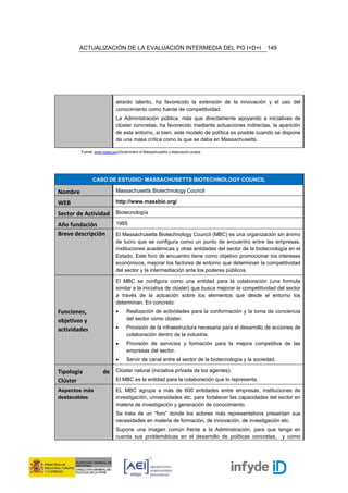 ACTUALIZACIÓN DE LA EVALUACIÓN INTERMEDIA DEL PO I+D+I                                    149




                             atraído talento, ha favorecido la extensión de la innovación y el uso del
                             conocimiento como fuente de competitividad.
                             La Administración pública, más que directamente apoyando a iniciativas de
                             clúster concretas, ha favorecido mediante actuaciones indirectas, la aparición
                             de este entorno, si bien, este modelo de política es posible cuando se dispone
                             de una masa crítica como la que se daba en Massachusetts.

         Fuente: www.mass.gov(Government of Massachusetts) y elaboración propia




               CASO DE ESTUDIO: MASSACHUSETTS BIOTECHNOLOGY COUNCIL

Nombre                       Massachusetts Biotechnology Council

WEB                          http://www.massbio.org/

Sector de Actividad Biotecnología
Año fundación                1985
Breve descripción            El Massachusetts Biotechnology Council (MBC) es una organización sin ánimo
                             de lucro que se configura como un punto de encuentro entre las empresas,
                             instituciones académicas y otras entidades del sector de la biotecnología en el
                             Estado. Este foro de encuentro tiene como objetivo promocionar los intereses
                             económicos, mejorar los factores de entorno que determinan la competitividad
                             del sector y la intermediación ante los poderes públicos.

                             El MBC se configura como una entidad para la colaboración (una formula
                             similar a la iniciativa de clúster) que busca mejorar la competitividad del sector
                             a través de la actuación sobre los elementos que desde el entorno los
                             determinan. En concreto:
Funciones,                   •     Realización de actividades para la conformación y la toma de conciencia
objetivos y                        del sector como clúster.

actividades                  •     Provisión de la infraestructura necesaria para el desarrollo de acciones de
                                   colaboración dentro de la industria.
                             •     Provisión de servicios y formación para la mejora competitiva de las
                                   empresas del sector.
                             •     Servir de canal entre el sector de la biotecnología y la sociedad.

Tipología            de Clúster natural (iniciativa privada de los agentes).
Clúster                      El MBC es la entidad para la colaboración que lo representa.

Aspectos más                 EL MBC agrupa a más de 600 entidades entre empresas, instituciones de
destacables                  investigación, universidades etc. para fortalecer las capacidades del sector en
                             materia de investigación y generación de conocimiento.
                             Se trata de un “foro” donde los actores más representativos presentan sus
                             necesidades en materia de formación, de innovación, de investigación etc.
                             Supone una imagen común frente a la Administración, para que tenga en
                             cuenta sus problemáticas en el desarrollo de políticas concretas, y como
 