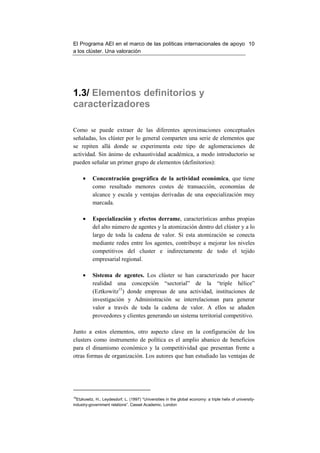 El Programa AEI en el marco de las políticas internacionales de apoyo 10
a los clúster. Una valoración




1.3/ Elementos definitorios y
caracterizadores

Como se puede extraer de las diferentes aproximaciones conceptuales
señaladas, los clúster por lo general comparten una serie de elementos que
se repiten allá donde se experimenta este tipo de aglomeraciones de
actividad. Sin ánimo de exhaustividad académica, a modo introductorio se
pueden señalar un primer grupo de elementos (definitorios):

     •     Concentración geográfica de la actividad económica, que tiene
           como resultado menores costes de transacción, economías de
           alcance y escala y ventajas derivadas de una especialización muy
           marcada.

     •     Especialización y efectos derrame, características ambas propias
           del alto número de agentes y la atomización dentro del clúster y a lo
           largo de toda la cadena de valor. Si esta atomización se conecta
           mediante redes entre los agentes, contribuye a mejorar los niveles
           competitivos del cluster e indirectamente de todo el tejido
           empresarial regional.

     •     Sistema de agentes. Los clúster se han caracterizado por hacer
           realidad una concepción “sectorial” de la “triple hélice”
           (Eztkowitz15) donde empresas de una actividad, instituciones de
           investigación y Administración se interrelacionan para generar
           valor a través de toda la cadena de valor. A ellos se añaden
           proveedores y clientes generando un sistema territorial competitivo.

Junto a estos elementos, otro aspecto clave en la configuración de los
clusters como instrumento de política es el amplio abanico de beneficios
para el dinamismo económico y la competitividad que presentan frente a
otras formas de organización. Los autores que han estudiado las ventajas de




15
  Etzkowitz, H., Leydesdorf, L. (1997) “Universities in the global economy: a triple helix of university-
industry-government relations”. Cassel Academic. London
 