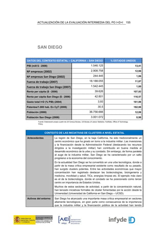 ACTUALIZACIÓN DE LA EVALUACIÓN INTERMEDIA DEL PO I+D+I                                                               155




         SAN DIEGO

DATOS DEL CONTEXTO ESTATAL – CALIFORNIA – SAN DIEGO                                                      % ESTADOS UNIDOS

PIB (mill $ - 2008)                                                            1.546.125                                             13,41

Nº empresas (2002)                                                             2.908.758                                             12,66

Nº empresas San Diego (2002)                                                      244.445                                             1,06

Fuerza de trabajo (2007)                                                     18.188.055                                              11,87

Fuerza de trabajo San Diego (2007)                                             1.542.445                                              1,00

Renta per cápita ($ - 2006)                                                         39.626                                          107,93

Renta per cápita San Diego ($ - 2006)                                               42.801                                          116,57

Gasto total I+D (% PIB) (2004)                                                           3,93                                       161,06

Patentes/1.000 hab. En CyT (2006)                                                        30,5                                       182,66

Población (2008)                                                             36.756.666                                              12,08

Población San Diego (2008)                                                     3.001.072                                              0,98
          Fuente: Elaboración propia a partir de US Census Bureau, US Bureau of Labour Statistics, FedStats, Office of Technology
          Policy.




                  CONTEXTO DE LAS INICIATIVAS DE CLUSTERS A NIVEL ESTATAL

Antecedentes                   La región de San Diego, en la baja California, ha sido tradicionalmente un
                               centro económico que ha girado en torno a la industria militar. Las inversiones
                               y la financiación desde la Administración Federal (destacando los recursos
                               dirigidos a la investigación militar) han contribuido en buena medida al
                               desarrollo económico de la urbe y su condado. Sin embargo, de forma paralela
                               al auge de la industria militar, San Diego se ha caracterizado por un salto
                               progresivo a la economía del conocimiento.
                               En la actualidad San Diego se ha convertido en una urbe tecnológica, donde a
                               partir de la masa crítica empresarial existente como resultado de su pasado,
                               han surgido clusters potentes. Entre las actividades económicas que mayor
                               concentración han registrado destacan las biotecnologías, bioingeniería y
                               medicina, movilidad y salud, TICs, energías limpias etc. El ejemplo más claro
                               es el de la biotecnología, donde el condado se ha posicionado como tercer
                               centro en importancia de Estados Unidos.
                               Muchos de estos sectores de actividad, a partir de la concentración natural,
                               han lanzado iniciativas formales de clúster fomentadas por la acción desde la
                               Universidad (Universidad de California en San Diego – UCSD).

Activos del entorno            San Diego ha alcanzado una importante masa crítica empresarial en sectores
                               altamente tecnológicos, en gran parte como consecuencia de la importancia
                               que la industria militar y la financiación pública de la actividad han tenido
 