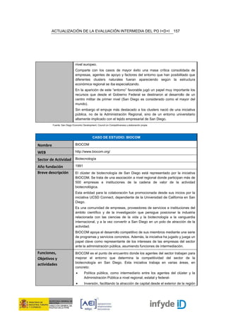 ACTUALIZACIÓN DE LA EVALUACIÓN INTERMEDIA DEL PO I+D+I                                      157




                             nivel europeo.
                             Comparte con los casos de mayor éxito una masa crítica consolidada de
                             empresas, agentes de apoyo y factores del entorno que han posibilitado que
                             diferentes clusters naturales fueran apareciendo según la estructura
                             económica regional se iba especializando.
                             En la aparición de este “entorno” favorable jugó un papel muy importante los
                             recursos que desde el Gobierno Federal se destinaron al desarrollo de un
                             centro militar de primer nivel (San Diego es considerado como el mayor del
                             mundo).
                             Sin embargo el empuje más destacado a los clusters nació de una iniciativa
                             pública, no de la Administración Regional, sino de un entorno universitario
                             altamente implicado con el tejido empresarial de San Diego.
         Fuente: San Diego Economic Development, Council on Competitiveness y elaboración propia




                                             CASO DE ESTUDIO: BIOCOM

Nombre                       BIOCOM

WEB                          http://www.biocom.org/

Sector de Actividad Biotecnología
Año fundación                1991

Breve descripción            El clúster de biotecnología de San Diego está representado por la iniciativa
                             BIOCOM. Se trata de una asociación a nivel regional donde participan más de
                             500 empresas e instituciones de la cadena de valor de la actividad
                             biotecnológica.
                             Esta entidad para la colaboración fue promocionada desde sus inicios por la
                             iniciativa UCSD Connect, dependiente de la Universidad de California en San
                             Diego.
                             Es una comunidad de empresas, proveedores de servicios e instituciones del
                             ámbito científico y de la investigación que persigue posicionar la industria
                             relacionada con las ciencias de la vida y la biotecnología a la vanguardia
                             internacional, y a la vez convertir a San Diego en un polo de atracción de la
                             actividad.
                             BIOCOM apoya el desarrollo competitivo de sus miembros mediante una serie
                             de programas y servicios concretos. Además, la iniciativa ha jugado y juega un
                             papel clave como representante de los intereses de las empresas del sector
                             ante la administración pública, asumiendo funciones de intermediación.
Funciones,                   BIOCOM es el punto de encuentro donde los agentes del sector trabajan para
Objetivos y                  mejorar el entorno que determina la competitividad del sector de la
                             biotecnología en San Diego. Esta iniciativa trabaja en varias áreas, en
actividades
                             concreto:
                              •      Política pública, como intermediario entre los agentes del clúster y la
                                     Administración Pública a nivel regional, estatal y federal-
                              •      Inversión, facilitando la atracción de capital desde el exterior de la región
 