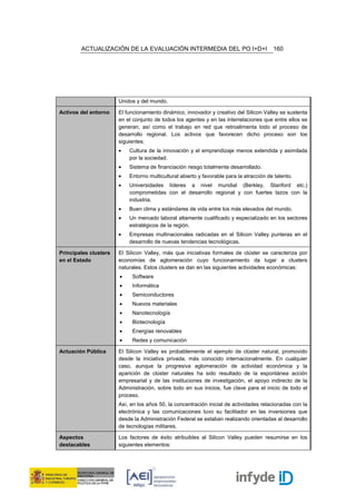 ACTUALIZACIÓN DE LA EVALUACIÓN INTERMEDIA DEL PO I+D+I                           160




                       Unidos y del mundo.

Activos del entorno    El funcionamiento dinámico, innovador y creativo del Silicon Valley se sustenta
                       en el conjunto de todos los agentes y en las interrelaciones que entre ellos se
                       generan, así como el trabajo en red que retroalimenta todo el proceso de
                       desarrollo regional. Los activos que favorecen dicho proceso son los
                       siguientes:
                       •   Cultura de la innovación y el emprendizaje menos extendida y asimilada
                           por la sociedad.
                       •   Sistema de financiación riesgo totalmente desarrollado.
                       •   Entorno multicultural abierto y favorable para la atracción de talento.
                       •   Universidades líderes a nivel mundial (Berkley, Stanford etc.)
                           comprometidas con el desarrollo regional y con fuertes lazos con la
                           industria.
                       •   Buen clima y estándares de vida entre los más elevados del mundo.
                       •   Un mercado laboral altamente cualificado y especializado en los sectores
                           estratégicos de la región.
                       •   Empresas multinacionales radicadas en el Silicon Valley punteras en el
                           desarrollo de nuevas tendencias tecnológicas.

Principales clusters   El Silicon Valley, más que iniciativas formales de clúster se caracteriza por
en el Estado           economías de aglomeración cuyo funcionamiento da lugar a clusters
                       naturales. Estos clusters se dan en las siguientes actividades económicas:
                       •    Software
                       •    Informática
                       •    Semiconductores
                       •    Nuevos materiales
                       •    Nanotecnología
                       •    Biotecnología
                       •    Energías renovables
                       •    Redes y comunicación

Actuación Pública      El Silicon Valley es probablemente el ejemplo de clúster natural, promovido
                       desde la iniciativa privada, más conocido internacionalmente. En cualquier
                       caso, aunque la progresiva aglomeración de actividad económica y la
                       aparición de clúster naturales ha sido resultado de la espontánea acción
                       empresarial y de las instituciones de investigación, el apoyo indirecto de la
                       Administración, sobre todo en sus inicios, fue clave para el inicio de todo el
                       proceso.
                       Así, en los años 50, la concentración inicial de actividades relacionadas con la
                       electrónica y las comunicaciones tuvo su facilitador en las inversiones que
                       desde la Administración Federal se estaban realizando orientadas al desarrollo
                       de tecnologías militares.

Aspectos               Los factores de éxito atribuibles al Silicon Valley pueden resumirse en los
destacables            siguientes elementos:
 