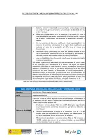 ACTUALIZACIÓN DE LA EVALUACIÓN INTERMEDIA DEL PO I+D+I                                                          161




                              •       Estrecha relación entre el tejido empresarial y los centros de generación
                                      de conocimiento, principalmente las Universidades de Stanford, Berkley
                                      y San Francisco.
                              •       Masa crítica de excelencia tanto en investigación e innovación, como a
                                      nivel empresarial que genera externalidades positivas para el conjunto
                                      de la región, contribuyendo a la atracción de inversiones, empresas y
                                      talento.
                              •       Un mercado laboral altamente cualificado y muy especializado en los
                                      sectores de actividad estratégicos de la región. Esta cualificación se
                                      extiende al resto de la población (el 40% tiene al menos una
                                      licenciatura).
                              •       Importante apoyo (financiero) por parte del gobierno federal en sus
                                      inicios (actividades relacionadas con la informática) y actualmente a
                                      sectores punteros relacionados con las bio, nano y renovables.
                              •       Alta movilidad laboral que favorece la transferencia de conocimiento y la
                                      mejora de capacidades.
                              Uno de los aspectos más destacables que ha caracterizado al Silicon Valley
                              es su capacidad para “reinventarse a sí mismo”. La región ha logrado
                              mantenerse como líder en cada uno de los cambios tecnológicos acontecidos
                              desde su nacimiento en los 50, lo que se ha denominado las 5 olas de la
                              innovación. En otras palabras, la dinamicidad, la cultura emprendedora y
                              favorable al riesgo, la innovación, y el abundante stock de conocimiento, en
                              definitiva las condiciones de entorno típicas de clúster, han hecho posible que
                              las empresas del Silicon Valley estuvieran mejor preparadas no sólo para
                              abordar en primer lugar el salto tecnológico, sino para mantenerse en el.
         Fuente: Silicon Valley Joint Venture, SiliconValeyEconomicDevelopment Alliance - SVEDA y elaboración propia




      CASO DE ESTUDIO: ORGANIZACION DE COORDINACION Y CREACION DE REDES

Nombre                        Joint Venture. Silicon Valley Network

WEB                           www.jointventure.org/

                              Como red a nivel de toda la región y con su carácter general, no representa a
                              un sector en concreto, sino al conjunto de actividades de la región del Silicon
                              Valley. Los principales sectores son:
                              •       Productos y servicios de las TICs. Con el 20% del empleo regional es la
                                      mayor concentración económica, 5 veces más que la media del sector a
                                      nivel federal.
Sector de Actividad
                              •       Servicios especializados de apoyo a la innovación. Con el 11% del
                                      empleo tiene una concentración 2 veces superior a la media federal. Es
                                      un sector transversal al resto de industrias de la región.
                              •       Medioambiente (productos y servicios verdes). Más de 700 empresas y
                                      10.000 empleos que proveen de servicios orientados a la sostenibilidad
                                      medioambiental al resto de sectores.
 
