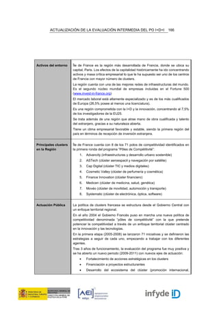 ACTUALIZACIÓN DE LA EVALUACIÓN INTERMEDIA DEL PO I+D+I                           166




Activos del entorno    Île de France es la región más desarrollada de Francia, donde se ubica su
                       capital, Paris. Los efectos de la capitalidad históricamente ha ido concentrando
                       activos y masa crítica empresarial lo que le ha supuesto ser uno de los centros
                       de Francia con mayor número de clusters.
                       La región cuenta con una de las mejores redes de infraestructuras del mundo.
                       Es el segundo núcleo mundial de empresas incluidas en el Fortune 500
                       (www.invest-in-france.org)
                       El mercado laboral está altamente especializado y es de los más cualificados
                       de Europa (26,5% posee al menos una licenciatura).
                       Es una región comprometida con la I+D y la innovación, concentrando al 7,5%
                       de los investigadores de la EU25.
                       Se trata además de una región que atrae mano de obra cualificada y talento
                       del extranjero, gracias a su naturaleza abierta.
                       Tiene un clima empresarial favorable y estable, siendo la primera región del
                       país en términos de recepción de inversión extranjera.


Principales clusters   Île de France cuenta con 8 de los 71 polos de competitividad identificados en
en la Región           la primera ronda del programa “Pôles de Compétitivité”:
                           1.   Advancity (infraestructuras y desarrollo urbano sostenible)
                           2.   ASTech (clúster aeroespacil y navegación por satélite)
                           3.   Cap Digital (clúster TIC y medios digitales)
                           4.   Cosmetic Valley (clúster de perfumería y cosmética)
                           5.   Finance Innovation (clúster financiero)
                           6.   Medicen (clúster de medicina, salud, genética)
                           7.   Movéo (clúster de movilidad, automoción y transporte)
                           8.   Systematic (clúster de electrónica, óptica, software)


Actuación Pública      La política de clusters francesa se estructura desde el Gobierno Central con
                       un enfoque territorial regional.
                       En el año 2004 el Gobierno Francés puso en marcha una nueva política de
                       competitividad denominada “pôles de compétitivité” con la que pretende
                       potenciar la competitividad a través de un enfoque territorial clúster centrado
                       en la innovación y las tecnologías.
                       En la primera etapa (2005-2008) se lanzaron 71 iniciativas y se definieron las
                       estrategias a seguir de cada uno, empezando a trabajar con los diferentes
                       agentes.
                       Tras 3 años de funcionamiento, la evaluación del programa fue muy positiva y
                       se ha abierto un nuevo periodo (2009-2011) con nuevos ejes de actuación:
                           •    Fortalecimiento de acciones estratégicas en los clusters
                           •    Financiación a proyectos estructurantes
                           •    Desarrollo del ecosistema del clúster (promoción internacional,
 