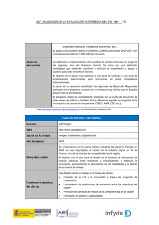ACTUALIZACIÓN DE LA EVALUACIÓN INTERMEDIA DEL PO I+D+I                                                    167




                                           propiedad intelectual, inteligencia económica, etc.)
                              El apoyo a los clusters desde el Gobierno Central cuenta para 2009-2001 con
                              un presupuesto total de 1.500 millones de euros.


Aspectos                      La definición e implementación de la política de clusters francesa no surge de
destacables                   las regiones, sino del Gobierno Central. Se inicia con una definición
                              estratégica que pretende coordinar y articular el lanzamiento y apoyo a
                              clusters para todo el territorio francés.
                              El objetivo es el apoyo muy selectivo a una serie de sectores y una serie de
                              localizaciones determinadas para convertirse en polos competitivos
                              internacionales.
                              A pesar de su aparente centralidad, las Agencias de Desarrollo Regionales
                              participan en el programa, aunque con un enfoque muy distinto que en España
                              propio más de animadores.
                              El programa “pôles de compétititvité” pretende ser un punto de encuentro de
                              otras áreas de política y también de los diferentes agentes encargados de la
                              innovación o la promoción empresarial (OSEO, ANR, CDC etc.).

         Fuente: www.invest-in-france.org, www.competitivite.gouv.fr, Paris Developpement y elaboración propia




                                           CASO DE ESTUDIO: CAP DIGITAL

Nombre                                CAP Digital

WEB                                   http://www.capdigital.com

Sector de Actividad                   Imagen, multimedia y digitalización

Año fundación                         2005

                                      En consonancia con la nueva política industrial del gobierno francés, en
                                      2005 se creó Cap-Digital, el clúster de la industria digital en Île de
                                      France, uno de los 8 polos de competitividad en la región.
Breve descripción                     El objetivo con el que nace el clúster es el fomentar el intercambio de
                                      buenas prácticas entre empresas e investigadores y estimular la
                                      innovación, aprovechando la abundancia de las habilidades y el talento
                                      de su fuerza de trabajo.

                                      Cap-Digital centra su trabajo en 6 líneas de acción:
                                      •      Fomento de la I+D y la innovación a través de proyectos de
                                             cooperación.
Funciones y objetivos
                                      •      Lanzamiento de plataformas de encuentro entre los miembros del
del clúster                                  clúster
                                      •      Provisión de servicios de mejora de la competitividad en el clúster
                                      •      Formación en gestión y capacidades
 