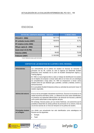 ACTUALIZACIÓN DE LA EVALUACIÓN INTERMEDIA DEL PO I+D+I                                   169




         ESCOCIA

        DATOS DEL CONTEXTO REGIONAL - ESCOCIA                                        % REINO UNIDO

PIB (mill € - 2006)                                               157.713                                 8,13

Nº unidades locales (2007)                                        130.816                                6,7%

Nº empleos (miles 2006)                                      -                                -

PIB per cápita (€ - 2006)                                          30.800                                96,25

Gasto total I+D (% PIB)                                      -                                -

Patentes (2004)                                                      64,65                               72,58

Población (2007)                                                 5.130.550                                8,44
         Fuente: Elaboración propia a partir de Eurostat




                CONTEXTO DE LAS INICIATIVAS DE CLUSTERS A NIVEL REGIONAL


Antecedentes                   Los antecedentes de la política de clusters en Escocia se remontan a
                               principios de los 90, cuando se creó la Agencia de Desarrollo Scottish
                               Enterprise como resultado de la unión de Scottish Development Agency y
                               Training Agency.
                               En 1993, la nueva Agencia llevó a cabo un trabajo de identificación de clusters
                               con el objetivo de empezar a actuar sobre ellos en el marco de una estrategia
                               de competitividad a largo plazo. En 1997 se empezaronn a lanzar varios
                               clusters entre los que destacan gas y petróleo, comidas y bebidas, turismo y
                               semiconductores.
                               En la actualidad Scottish Enterprise enfoca su actividad de promoción hacia 12
                               clusters regionales.


Activos del entorno            A la luz de los principales indicadores económicos, Escocia se encuentra en la
                               media económica del Reino Unido, y a diferencia de otros casos identificados,
                               no presenta una capacidad diferenciada ni de atracción de recursos y talentos
                               como podría atribuírsele a otras regiones del país.
                               Sin embargo, Escocia posee, por sus raíces históricas, una autonomía que le
                               posibilita el desarrollo de ciertas políticas de promoción en su entorno. Esta es
                               una de las razones de un inicio tan temprano en la política de clusters.


Principales clusters           Los clúster que actualmente han sido identificados como estratégicos en
en la Región                   Escocia son los siguientes:
                               •      Energía
                               •      Textil
 