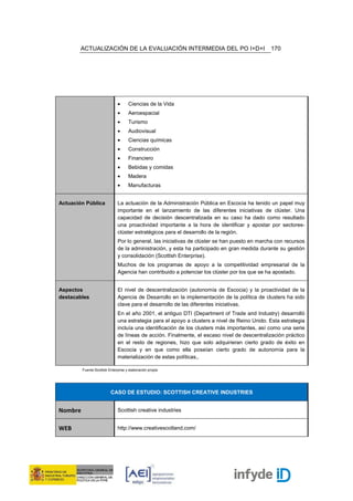 ACTUALIZACIÓN DE LA EVALUACIÓN INTERMEDIA DEL PO I+D+I                                 170




                               •     Ciencias de la Vida
                               •     Aeroespacial
                               •     Turismo
                               •     Audiovisual
                               •     Ciencias químicas
                               •     Construcción
                               •     Financiero
                               •     Bebidas y comidas
                               •     Madera
                               •     Manufacturas


Actuación Pública              La actuación de la Administración Pública en Escocia ha tenido un papel muy
                               importante en el lanzamiento de las diferentes iniciativas de clúster. Una
                               capacidad de decisión descentralizada en su caso ha dado como resultado
                               una proactividad importante a la hora de identificar y apostar por sectores-
                               clúster estratégicos para el desarrollo de la región.
                               Por lo general, las iniciativas de clúster se han puesto en marcha con recursos
                               de la administración, y esta ha participado en gran medida durante su gestión
                               y consolidación (Scottish Enterprise).
                               Muchos de los programas de apoyo a la competitividad empresarial de la
                               Agencia han contribuido a potenciar los clúster por los que se ha apostado.


Aspectos                       El nivel de descentralización (autonomía de Escocia) y la proactividad de la
destacables                    Agencia de Desarrollo en la implementación de la política de clusters ha sido
                               clave para el desarrollo de las diferentes iniciativas.
                               En el año 2001, el antiguo DTI (Department of Trade and Industry) desarrolló
                               una estrategia para el apoyo a clusters a nivel de Reino Unido. Esta estrategia
                               incluía una identificación de los clusters más importantes, así como una serie
                               de líneas de acción. Finalmente, el escaso nivel de descentralización práctico
                               en el resto de regiones, hizo que solo adquirieran cierto grado de éxito en
                               Escocia y en que como ella poseían cierto grado de autonomía para la
                               materialización de estas políticas,.

         Fuente:Scottish Enterprise y elaboración propia




                          CASO DE ESTUDIO: SCOTTISH CREATIVE INDUSTRIES


Nombre                         Scottish creative industries


WEB                            http://www.creativescotland.com/
 