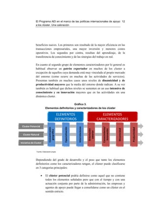 El Programa AEI en el marco de las políticas internacionales de apoyo 12
               a los clúster. Una valoración




               beneficios suaves. Los primeros son resultado de la mayor eficiencia en las
               transacciones empresariales, una mayor inversión y menores costes
               operativos. Los segundos por contra, resultan del aprendizaje, de la
               transferencia de conocimiento y de las sinergias del trabajo en red.

               En cuanto al segundo grupo de elementos caracterizadores por lo general es
               habitual observar un patrón exportador en muchos de los cluster a
               excepción de aquellos cuya demanda está muy vinculada al propio mercado
               del entorno (como ocurre en muchas de las actividades de servicios).
               Presentan también en muchos casos unos niveles de dinamicidad y de
               productividad mayores que la media del entorno donde radican. A su vez
               también es habitual que dichos niveles se sustenten en un uso intensivo de
               conocimiento y en innovación mayores que en las actividades sin una
               dinámica cluster.

                                                  Gráfico 3.
                           Elementos definitorios y caracterizadores de los clúster

                                                 ELEMENTOS                                                ELEMENTOS
                                                DEFINITORIOS                                           CARACTERIZADORES
 Cluster Potencial
                                                                       Interrelaciones




                                                                                                          Conocimiento/
                                                     Especialización
                                Concentración




                                                                                                                                        Productividad
                                                                                                                          Dinamicidad
                                                                                         Orientación




                                                                                                            Innovación
                                  geográfica




                                                                                           exterior




  Cluster Natural


Iniciativa de Cluster


                Fuente: Elaboración propia




               Dependiendo del grado de desarrollo y el peso que tanto los elementos
               definitorios como los caracterizadores tengan, el clúster puede clasificarse
               en 3 categorías principales:

                     •     El clúster potencial podría definirse como aquel que no contiene
                           todos los elementos señalados pero que con el tiempo y con una
                           actuación conjunta por parte de la administración, las empresas y
                           agentes de apoyo puede llegar a consolidarse como un clúster en el
                           sentido estricto.
 