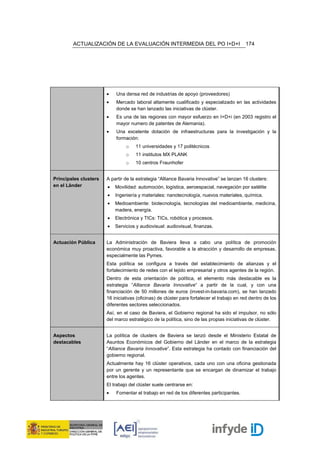 ACTUALIZACIÓN DE LA EVALUACIÓN INTERMEDIA DEL PO I+D+I                             174




                       •   Una densa red de industrias de apoyo (proveedores)
                       •   Mercado laboral altamente cualificado y especializado en las actividades
                           donde se han lanzado las iniciativas de clúster.
                       •   Es una de las regiones con mayor esfuerzo en I+D+i (en 2003 registro el
                           mayor numero de patentes de Alemania).
                       •   Una excelente dotación de infraestructuras para la investigación y la
                           formación:
                                o    11 universidades y 17 politécnicos
                                o    11 institutos MX PLANK
                                o    10 centros Fraunhofer


Principales clusters   A partir de la estrategia “Alliance Bavaria Innovative” se lanzan 16 clusters:
en el Länder           •   Movilidad: automoción, logística, aeroespacial, navegación por satélite
                       •   Ingeniería y materiales: nanotecnología, nuevos materiales, química.
                       •   Medioambiente: biotecnología, tecnologías del medioambiente, medicina,
                           madera, energía.
                       •   Electrónica y TICs: TICs, robótica y procesos.
                       •   Servicios y audiovisual: audiovisual, finanzas.


Actuación Pública      La Administración de Baviera lleva a cabo una política de promoción
                       económica muy proactiva, favorable a la atracción y desarrollo de empresas,
                       especialmente las Pymes.
                       Esta política se configura a través del establecimiento de alianzas y el
                       fortalecimiento de redes con el tejido empresarial y otros agentes de la región.
                       Dentro de esta orientación de política, el elemento más destacable es la
                       estrategia “Alliance Bavaria Innovative” a partir de la cual, y con una
                       financiación de 50 millones de euros (invest-in-bavaria.com), se han lanzado
                       16 iniciativas (oficinas) de clúster para fortalecer el trabajo en red dentro de los
                       diferentes sectores seleccionados.
                       Así, en el caso de Baviera, el Gobierno regional ha sido el impulsor, no sólo
                       del marco estratégico de la política, sino de las propias iniciativas de clúster.


Aspectos               La política de clusters de Baviera se lanzó desde el Ministerio Estatal de
destacables            Asuntos Económicos del Gobierno del Länder en el marco de la estrategia
                       “Alliance Bavaria Innovative”. Esta estrategia ha contado con financiación del
                       gobierno regional.
                       Actualmente hay 16 clúster operativos, cada uno con una oficina gestionada
                       por un gerente y un representante que se encargan de dinamizar el trabajo
                       entre los agentes.
                       El trabajo del clúster suele centrarse en:
                       •   Fomentar el trabajo en red de los diferentes participantes.
 