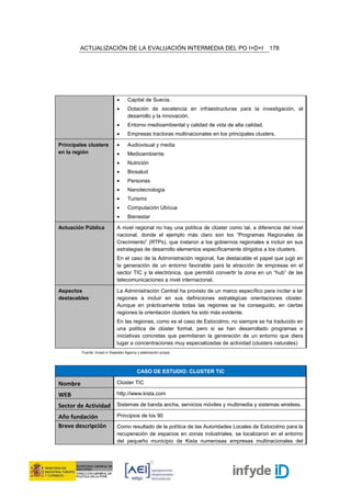 ACTUALIZACIÓN DE LA EVALUACIÓN INTERMEDIA DEL PO I+D+I                                  178




                              •     Capital de Suecia.
                              •     Dotación de excelencia en infraestructuras para la investigación, el
                                    desarrollo y la innovación.
                              •     Entorno medioambiental y calidad de vida de alta calidad.
                              •     Empresas tractoras multinacionales en los principales clusters.

Principales clusters          •     Audiovisual y media
en la región                  •     Medioambiente
                              •     Nutrición
                              •     Biosalud
                              •     Personas
                              •     Nanotecnología
                              •     Turismo
                              •     Computación Ubícua
                              •     Bienestar

Actuación Pública             A nivel regional no hay una política de clúster como tal, a diferencia del nivel
                              nacional, donde el ejemplo más claro son los “Programas Regionales de
                              Crecimiento” (RTPs), que instaron a los gobiernos regionales a incluir en sus
                              estrategias de desarrollo elementos específicamente dirigidos a los clusters.
                              En el caso de la Administración regional, fue destacable el papel que jugó en
                              la generación de un entorno favorable para la atracción de empresas en el
                              sector TIC y la electrónica, que permitió convertir la zona en un “hub” de las
                              telecomunicaciones a nivel internacional.

Aspectos                      La Administración Central ha provisto de un marco específico para incitar a lar
destacables                   regiones a incluir en sus definiciones estratégicas orientaciones clúster.
                              Aunque en prácticamente todas las regiones se ha conseguido, en ciertas
                              regiones la orientación clusters ha sido más evidente.
                              En las regiones, como es el caso de Estocolmo, no siempre se ha traducido en
                              una política de clúster formal, pero si se han desarrollado programas e
                              iniciativas concretas que permitieran la generación de un entorno que diera
                              lugar a concentraciones muy especializadas de actividad (clusters naturales)
         Fuente: Invest in Sweeden Agency y elaboración propia




                                          CASO DE ESTUDIO: CLUSTER TIC

Nombre                        Clúster TIC

WEB                           http://www.kista.com

Sector de Actividad Sistemas de banda ancha, servicios móviles y multimedia y sistemas wireless.
Año fundación                 Principios de los 90
Breve descripción             Como resultado de la política de las Autoridades Locales de Estocolmo para la
                              recuperación de espacios en zonas industriales, se localizaron en el entorno
                              del pequeño municipio de Kista numerosas empresas multinacionales del
 