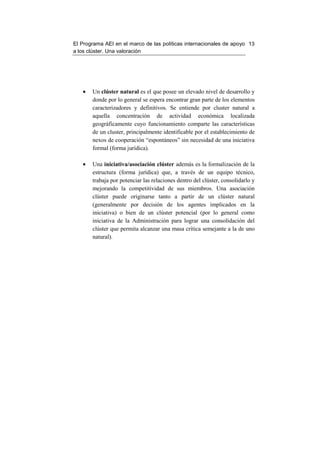 El Programa AEI en el marco de las políticas internacionales de apoyo 13
a los clúster. Una valoración




   •   Un clúster natural es el que posee un elevado nivel de desarrollo y
       donde por lo general se espera encontrar gran parte de los elementos
       caracterizadores y definitivos. Se entiende por cluster natural a
       aquella concentración de actividad económica localizada
       geográficamente cuyo funcionamiento comparte las características
       de un cluster, principalmente identificable por el establecimiento de
       nexos de cooperación “espontáneos” sin necesidad de una iniciativa
       formal (forma jurídica).

   •   Una iniciativa/asociación clúster además es la formalización de la
       estructura (forma jurídica) que, a través de un equipo técnico,
       trabaja por potenciar las relaciones dentro del clúster, consolidarlo y
       mejorando la competitividad de sus miembros. Una asociación
       clúster puede originarse tanto a partir de un clúster natural
       (generalmente por decisión de los agentes implicados en la
       iniciativa) o bien de un clúster potencial (por lo general como
       iniciativa de la Administración para lograr una consolidación del
       clúster que permita alcanzar una masa crítica semejante a la de uno
       natural).
 