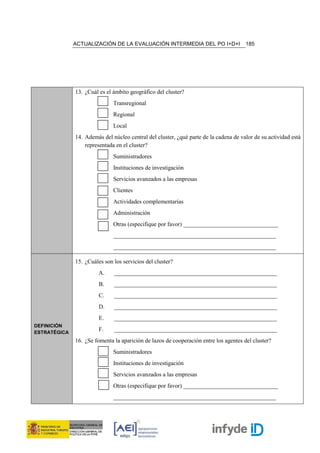ACTUALIZACIÓN DE LA EVALUACIÓN INTERMEDIA DEL PO I+D+I                  185




              13. ¿Cuál es el ámbito geográfico del cluster?
                              Transregional
                              Regional
                              Local
              14. Además del núcleo central del cluster, ¿qué parte de la cadena de valor de su actividad está
                  representada en el cluster?
                              Suministradores
                              Instituciones de investigación
                              Servicios avanzados a las empresas
                              Clientes
                              Actividades complementarias
                              Administración
                              Otras (especifique por favor) ________________________________
                              _______________________________________________________
                              _______________________________________________________

              15. ¿Cuáles son los servicios del cluster?
                        A.    _______________________________________________________
                        B.    _______________________________________________________
                        C.    _______________________________________________________
                        D.    _______________________________________________________
                        E.    _______________________________________________________
DEFINICIÓN
ESTRATÉGICA
                        F.    _______________________________________________________
              16. ¿Se fomenta la aparición de lazos de cooperación entre los agentes del cluster?
                              Suministradores
                              Instituciones de investigación
                              Servicios avanzados a las empresas
                              Otras (especifique por favor) ________________________________
                              _______________________________________________________
 