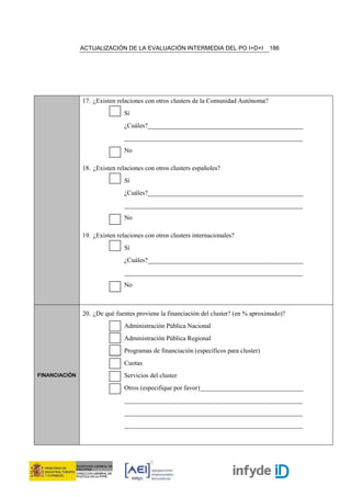 ACTUALIZACIÓN DE LA EVALUACIÓN INTERMEDIA DEL PO I+D+I                 186




               17. ¿Existen relaciones con otros clusters de la Comunidad Autónoma?
                               Sí
                               ¿Cuáles?________________________________________________
                               _______________________________________________________
                               No

               18. ¿Existen relaciones con otros clusters españoles?
                               Sí
                               ¿Cuáles?________________________________________________
                               _______________________________________________________
                               No

               19. ¿Existen relaciones con otros clusters internacionales?
                               Sí
                               ¿Cuáles?________________________________________________
                               _______________________________________________________
                               No



               20. ¿De qué fuentes proviene la financiación del cluster? (en % aproximado)?
                               Administración Pública Nacional
                               Administración Pública Regional
                               Programas de financiación (específicos para cluster)
                               Cuotas
FINANCIACIÓN                   Servicios del cluster
                               Otros (especifique por favor)________________________________
                               _______________________________________________________
                               _______________________________________________________
                               _______________________________________________________
 